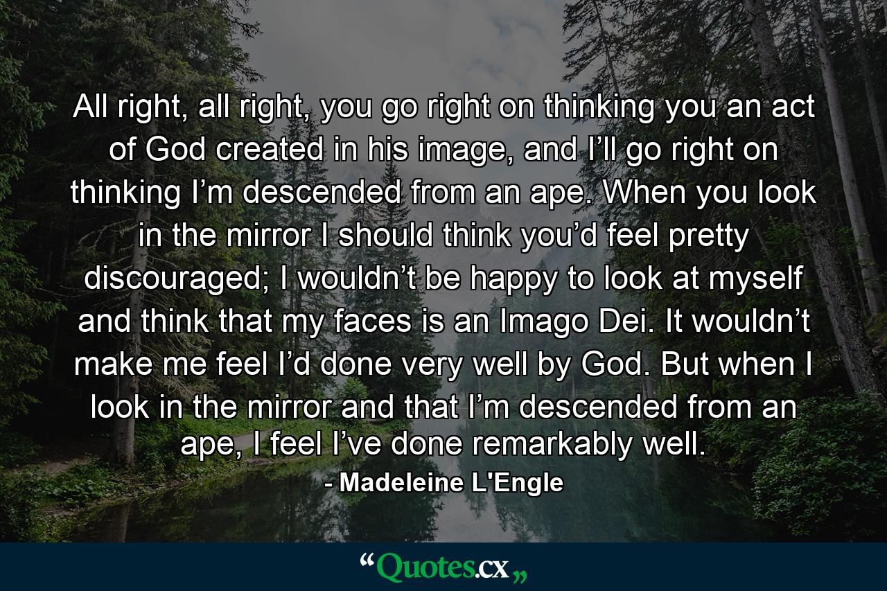 All right, all right, you go right on thinking you an act of God created in his image, and I’ll go right on thinking I’m descended from an ape. When you look in the mirror I should think you’d feel pretty discouraged; I wouldn’t be happy to look at myself and think that my faces is an Imago Dei. It wouldn’t make me feel I’d done very well by God. But when I look in the mirror and that I’m descended from an ape, I feel I’ve done remarkably well. - Quote by Madeleine L'Engle