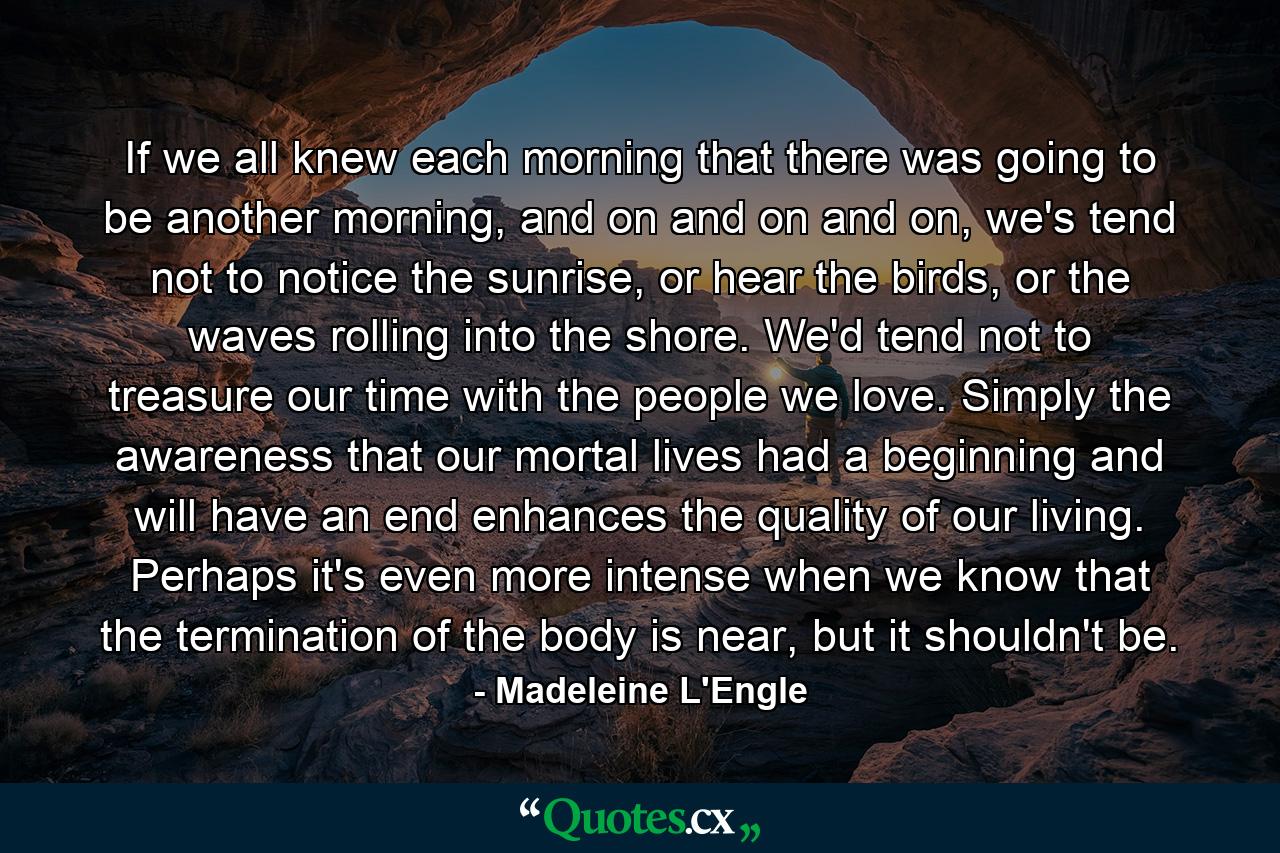 If we all knew each morning that there was going to be another morning, and on and on and on, we's tend not to notice the sunrise, or hear the birds, or the waves rolling into the shore. We'd tend not to treasure our time with the people we love. Simply the awareness that our mortal lives had a beginning and will have an end enhances the quality of our living. Perhaps it's even more intense when we know that the termination of the body is near, but it shouldn't be. - Quote by Madeleine L'Engle