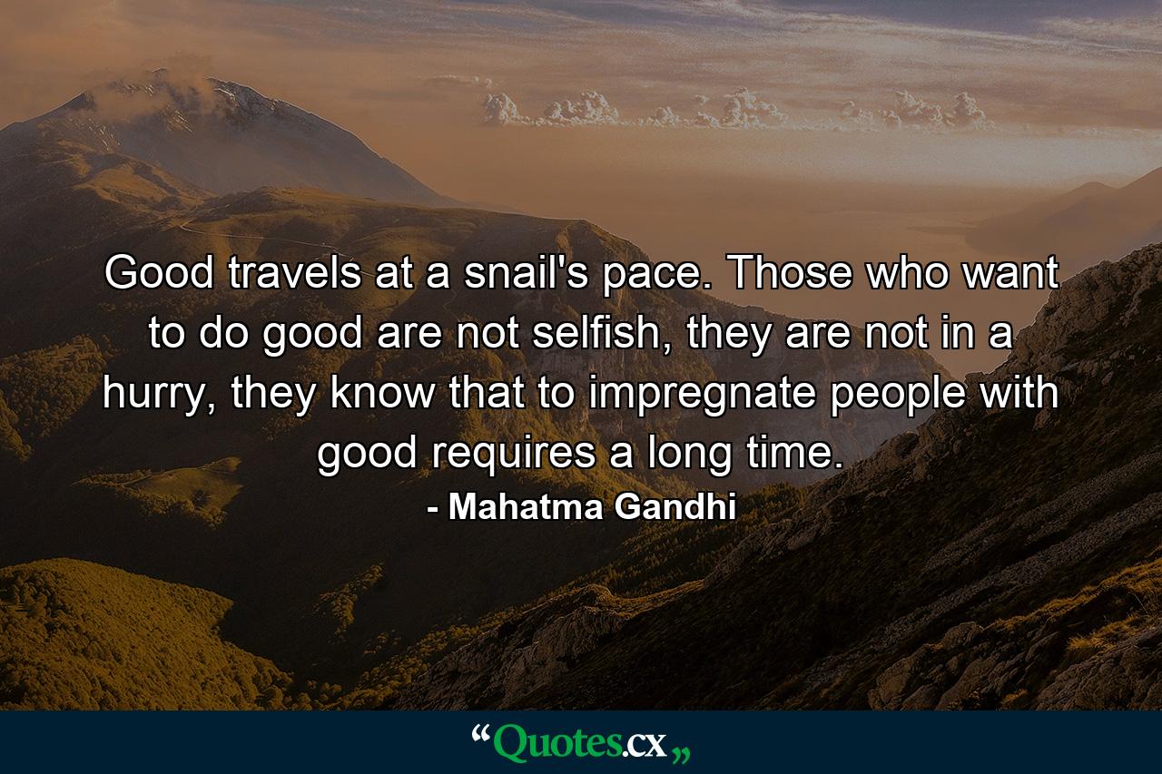 Good travels at a snail's pace. Those who want to do good are not selfish, they are not in a hurry, they know that to impregnate people with good requires a long time. - Quote by Mahatma Gandhi