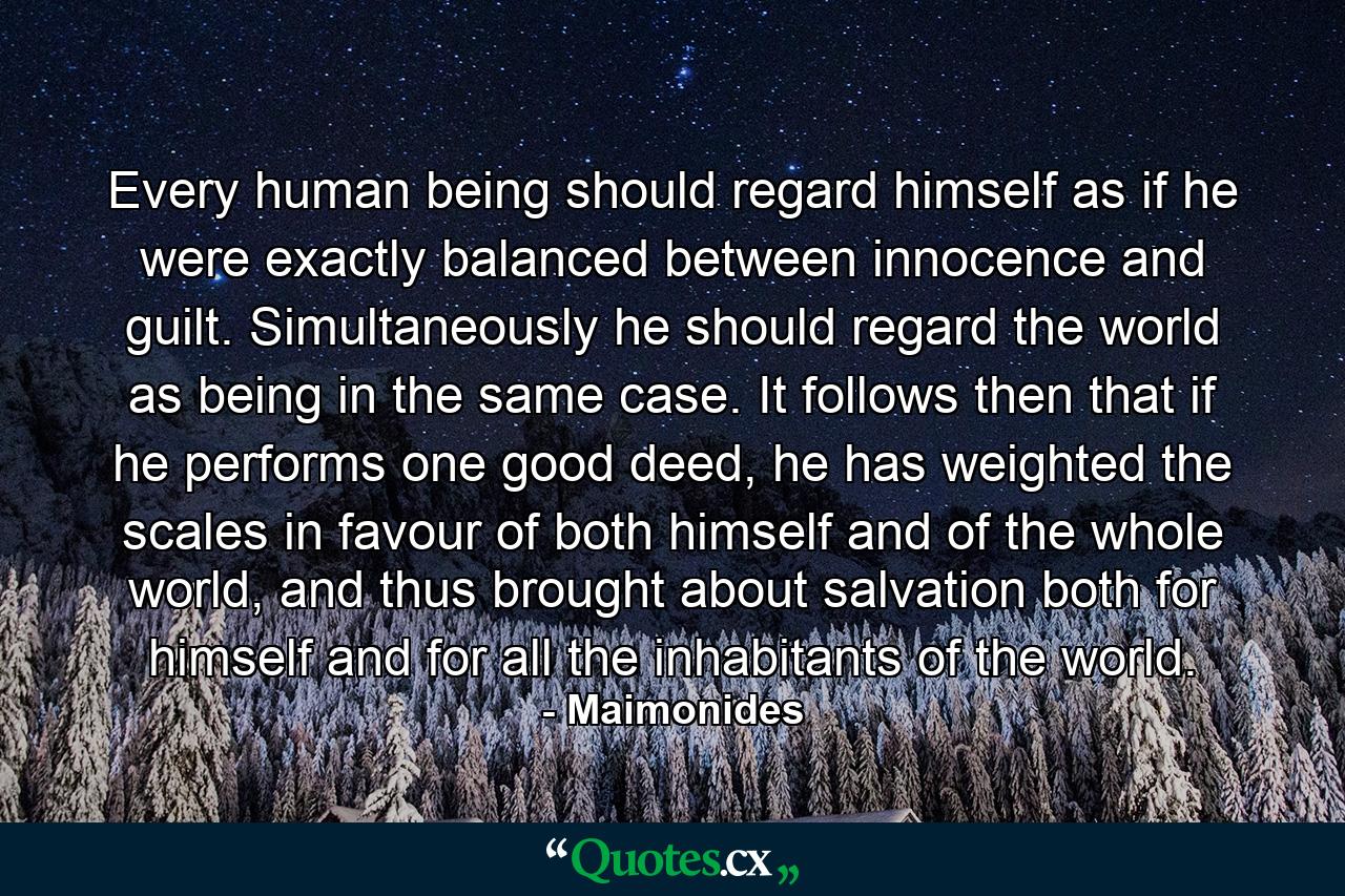 Every human being should regard himself as if he were exactly balanced between innocence and guilt. Simultaneously he should regard the world as being in the same case. It follows then that if he performs one good deed, he has weighted the scales in favour of both himself and of the whole world, and thus brought about salvation both for himself and for all the inhabitants of the world. - Quote by Maimonides