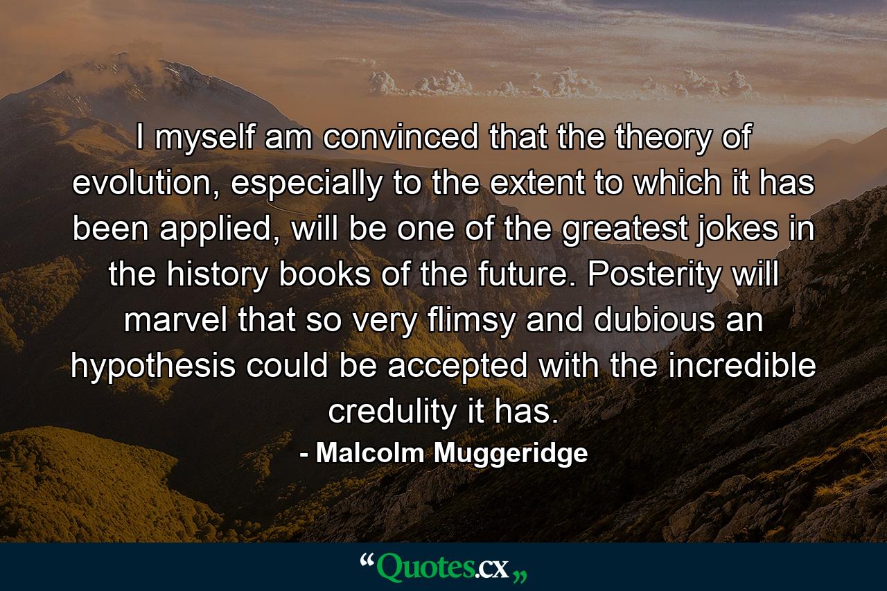 I myself am convinced that the theory of evolution, especially to the extent to which it has been applied, will be one of the greatest jokes in the history books of the future. Posterity will marvel that so very flimsy and dubious an hypothesis could be accepted with the incredible credulity it has. - Quote by Malcolm Muggeridge