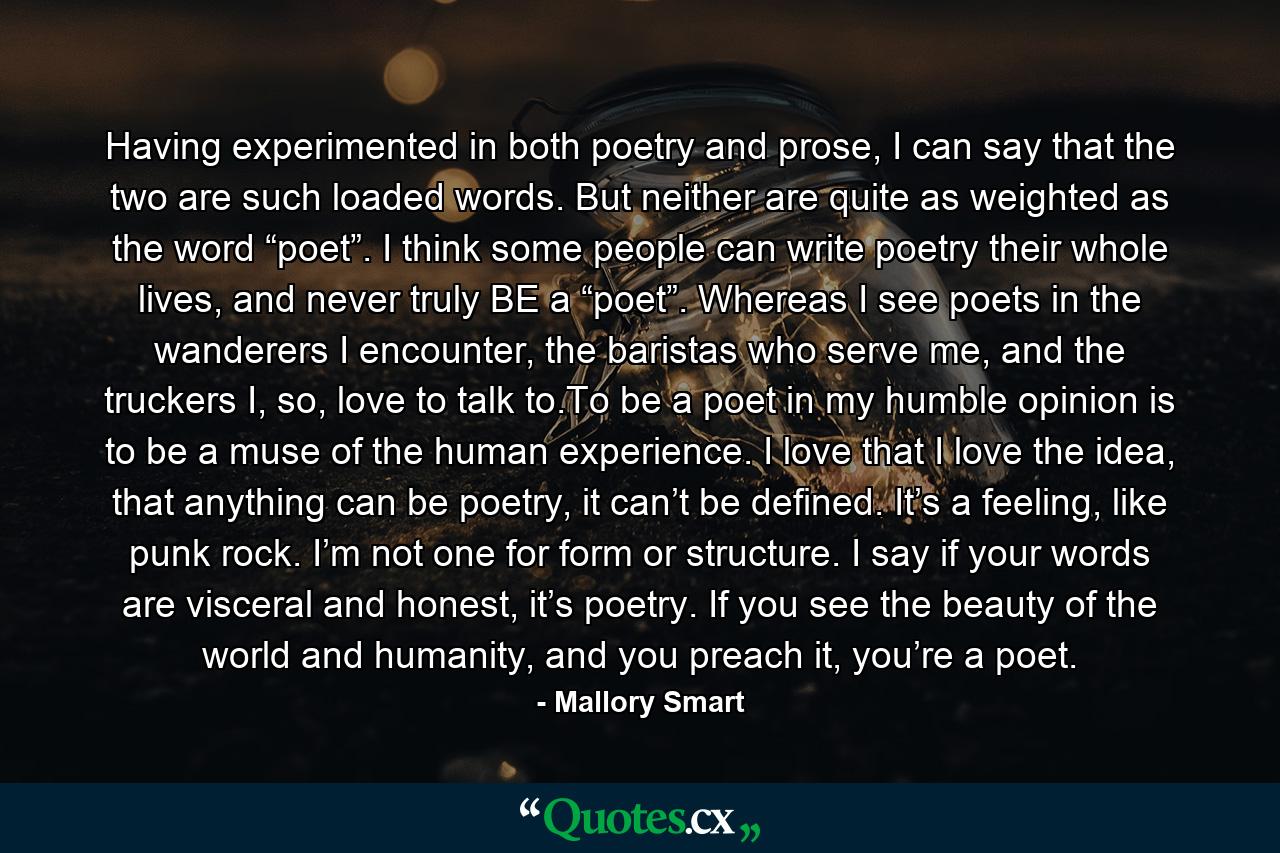 Having experimented in both poetry and prose, I can say that the two are such loaded words. But neither are quite as weighted as the word “poet”. I think some people can write poetry their whole lives, and never truly BE a “poet”. Whereas I see poets in the wanderers I encounter, the baristas who serve me, and the truckers I, so, love to talk to.To be a poet in my humble opinion is to be a muse of the human experience. I love that I love the idea, that anything can be poetry, it can’t be defined. It’s a feeling, like punk rock. I’m not one for form or structure. I say if your words are visceral and honest, it’s poetry. If you see the beauty of the world and humanity, and you preach it, you’re a poet. - Quote by Mallory Smart