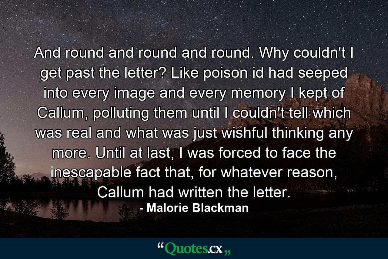 And round and round and round. Why couldn't I get past the letter? Like poison id had seeped into every image and every memory I kept of Callum, polluting them until I couldn't tell which was real and what was just wishful thinking any more. Until at last, I was forced to face the inescapable fact that, for whatever reason, Callum had written the letter. - Quote by Malorie Blackman