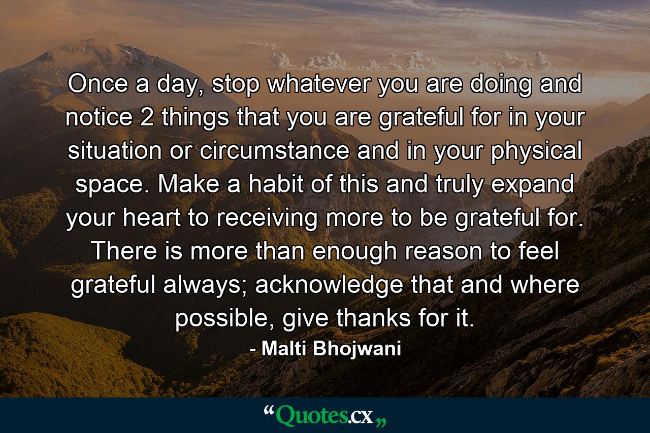 Once a day, stop whatever you are doing and notice 2 things that you are grateful for in your situation or circumstance and in your physical space. Make a habit of this and truly expand your heart to receiving more to be grateful for. There is more than enough reason to feel grateful always; acknowledge that and where possible, give thanks for it. - Quote by Malti Bhojwani