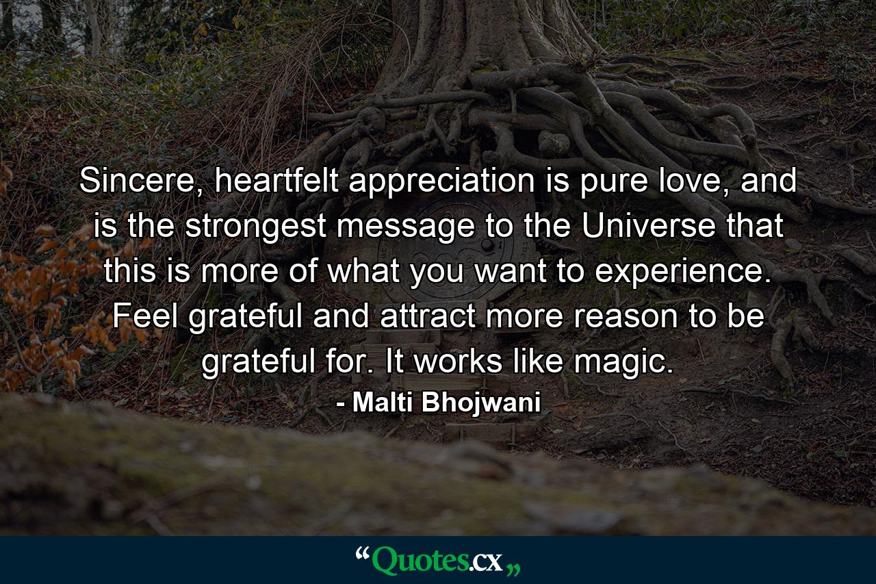 Sincere, heartfelt appreciation is pure love, and is the strongest message to the Universe that this is more of what you want to experience. Feel grateful and attract more reason to be grateful for. It works like magic. - Quote by Malti Bhojwani