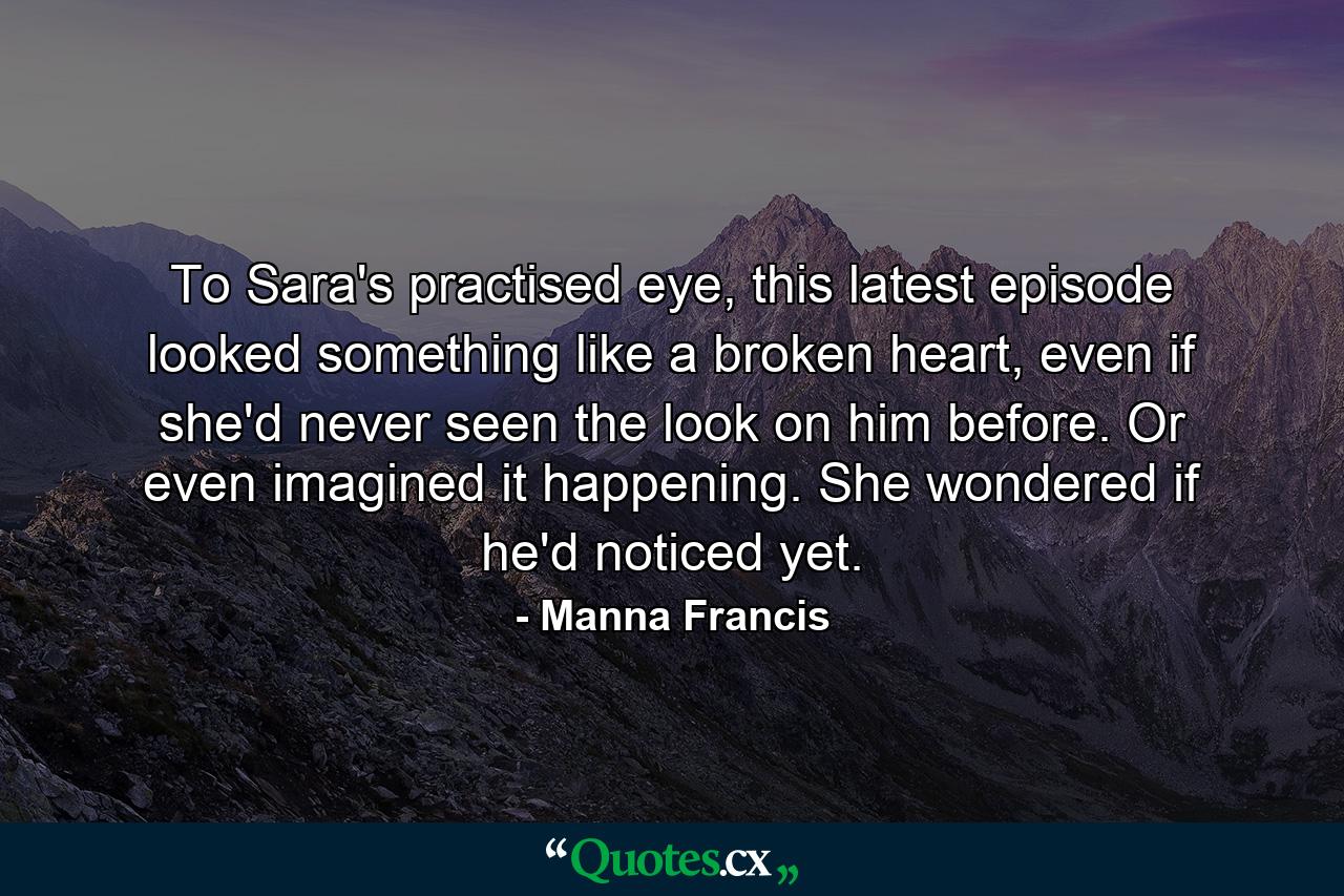 To Sara's practised eye, this latest episode looked something like a broken heart, even if she'd never seen the look on him before. Or even imagined it happening. She wondered if he'd noticed yet. - Quote by Manna Francis