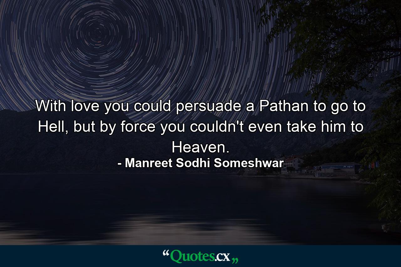 With love you could persuade a Pathan to go to Hell, but by force you couldn't even take him to Heaven. - Quote by Manreet Sodhi Someshwar