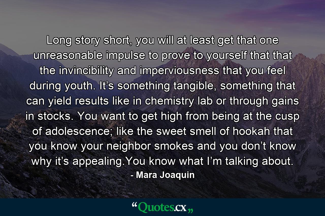 Long story short, you will at least get that one unreasonable impulse to prove to yourself that that the invincibility and imperviousness that you feel during youth. It’s something tangible, something that can yield results like in chemistry lab or through gains in stocks. You want to get high from being at the cusp of adolescence; like the sweet smell of hookah that you know your neighbor smokes and you don’t know why it’s appealing.You know what I’m talking about. - Quote by Mara Joaquin