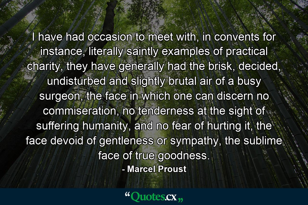 I have had occasion to meet with, in convents for instance, literally saintly examples of practical charity, they have generally had the brisk, decided, undisturbed and slightly brutal air of a busy surgeon, the face in which one can discern no commiseration, no tenderness at the sight of suffering humanity, and no fear of hurting it, the face devoid of gentleness or sympathy, the sublime face of true goodness. - Quote by Marcel Proust