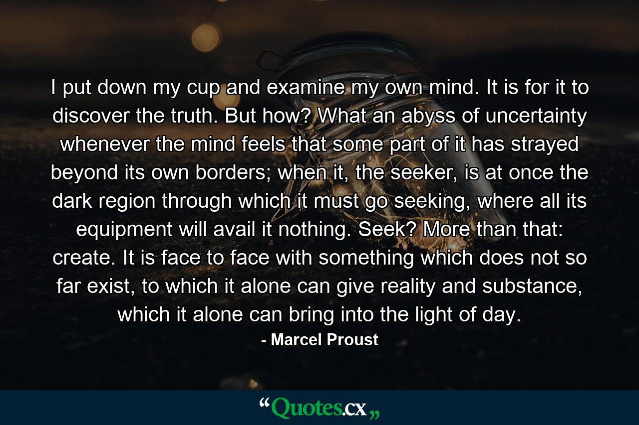 I put down my cup and examine my own mind. It is for it to discover the truth. But how? What an abyss of uncertainty whenever the mind feels that some part of it has strayed beyond its own borders; when it, the seeker, is at once the dark region through which it must go seeking, where all its equipment will avail it nothing. Seek? More than that: create. It is face to face with something which does not so far exist, to which it alone can give reality and substance, which it alone can bring into the light of day. - Quote by Marcel Proust