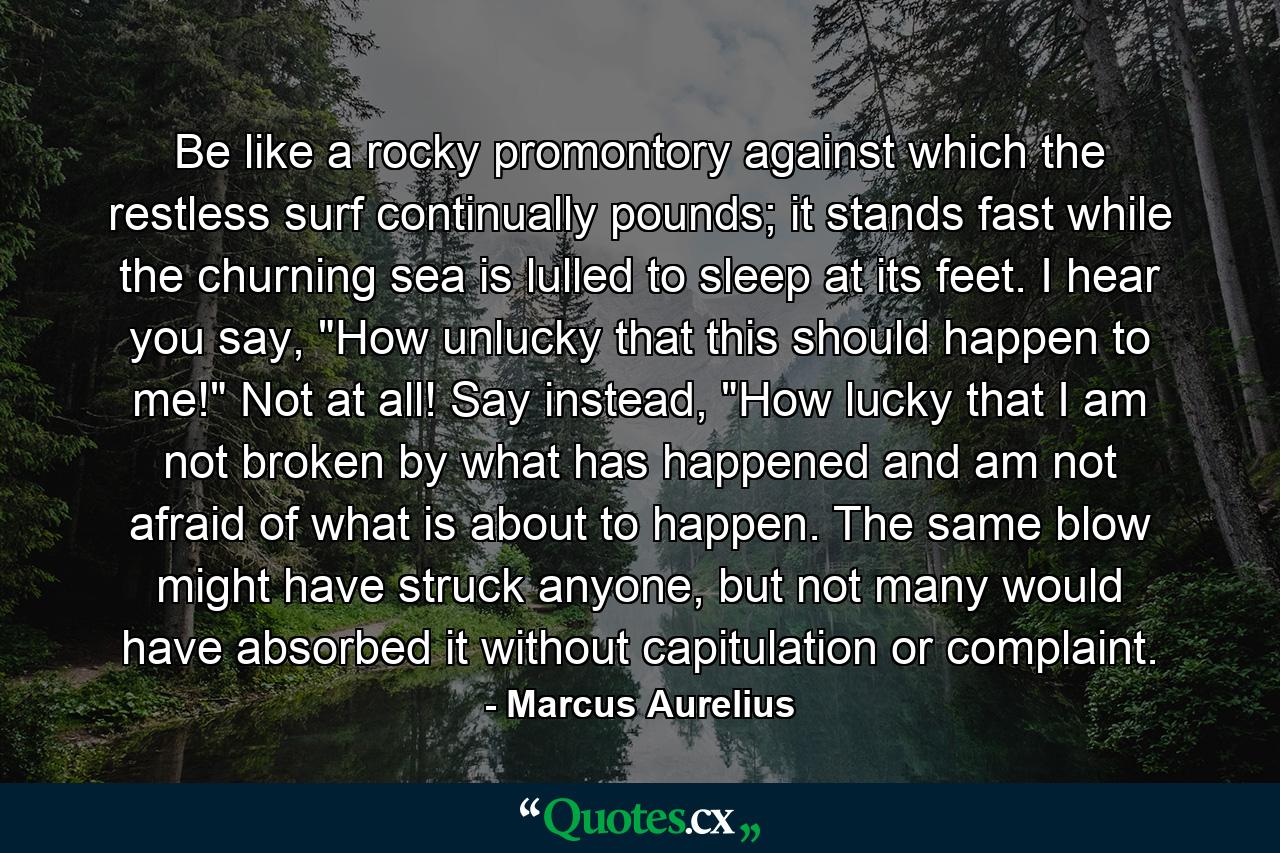 Be like a rocky promontory against which the restless surf continually pounds; it stands fast while the churning sea is lulled to sleep at its feet. I hear you say, 