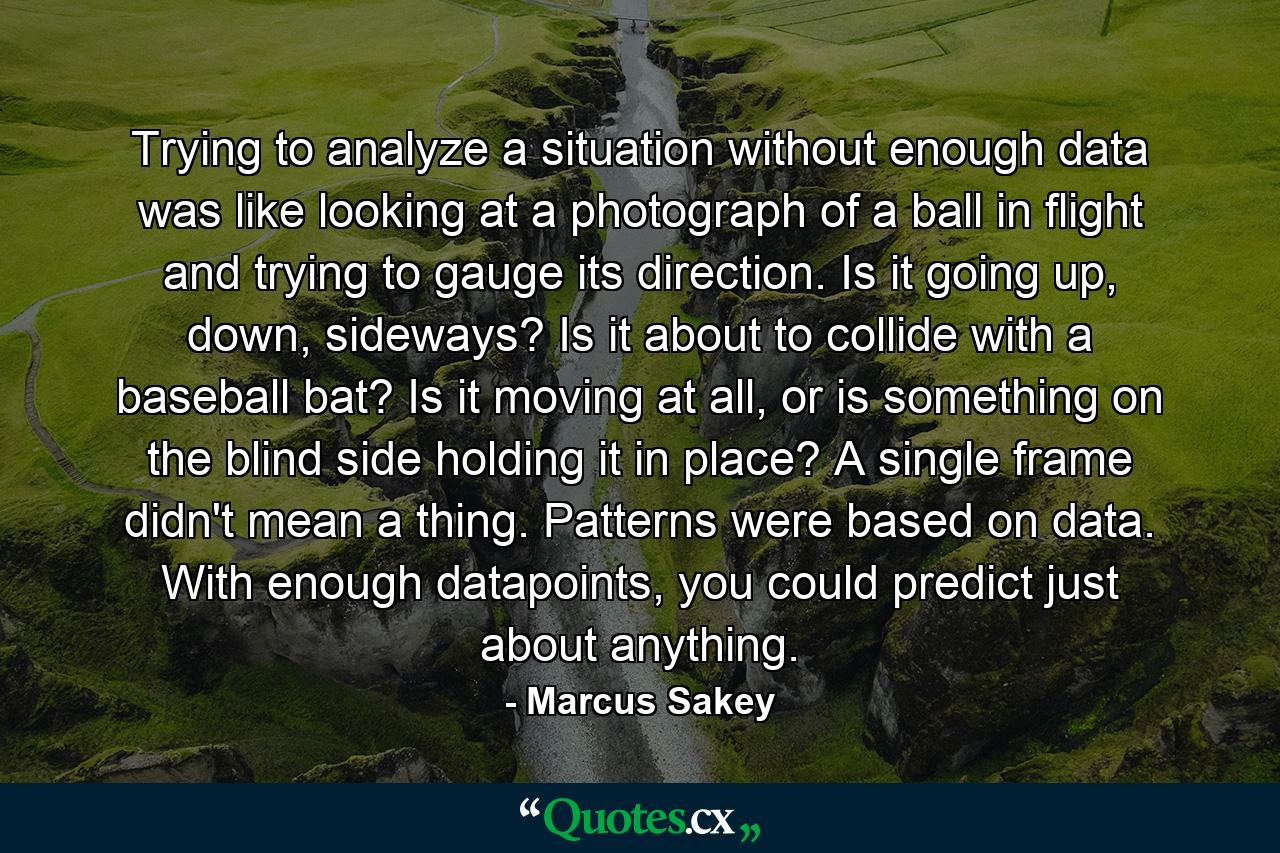 Trying to analyze a situation without enough data was like looking at a photograph of a ball in flight and trying to gauge its direction. Is it going up, down, sideways? Is it about to collide with a baseball bat? Is it moving at all, or is something on the blind side holding it in place? A single frame didn't mean a thing. Patterns were based on data. With enough datapoints, you could predict just about anything. - Quote by Marcus Sakey