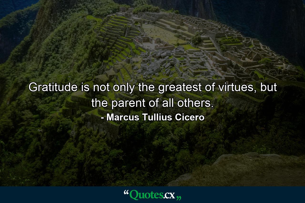 Gratitude is not only the greatest of virtues, but the parent of all others. - Quote by Marcus Tullius Cicero