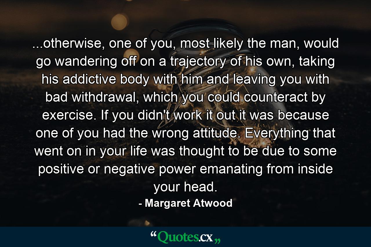 ...otherwise, one of you, most likely the man, would go wandering off on a trajectory of his own, taking his addictive body with him and leaving you with bad withdrawal, which you could counteract by exercise. If you didn't work it out it was because one of you had the wrong attitude. Everything that went on in your life was thought to be due to some positive or negative power emanating from inside your head. - Quote by Margaret Atwood