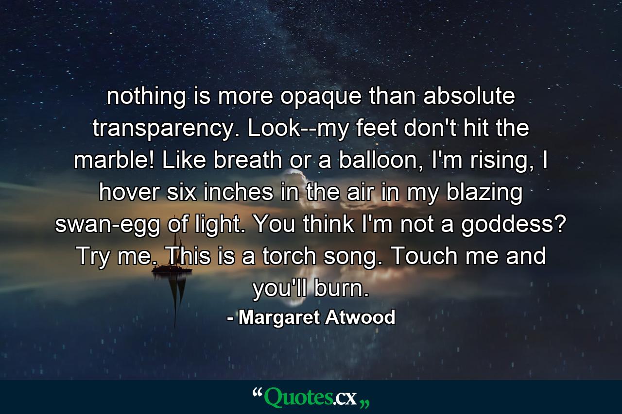 nothing is more opaque than absolute transparency. Look--my feet don't hit the marble! Like breath or a balloon, I'm rising, I hover six inches in the air in my blazing swan-egg of light. You think I'm not a goddess? Try me. This is a torch song. Touch me and you'll burn. - Quote by Margaret Atwood