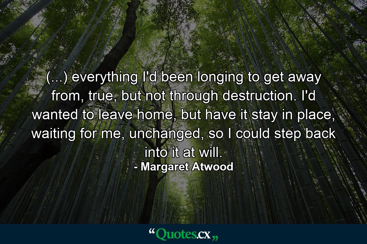 (...) everything I'd been longing to get away from, true, but not through destruction. I'd wanted to leave home, but have it stay in place, waiting for me, unchanged, so I could step back into it at will. - Quote by Margaret Atwood