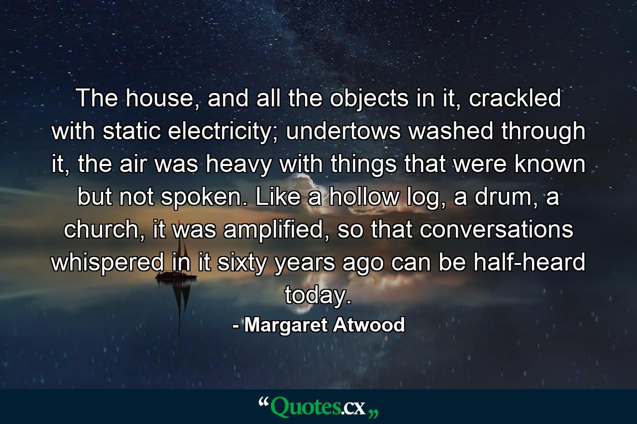 The house, and all the objects in it, crackled with static electricity; undertows washed through it, the air was heavy with things that were known but not spoken. Like a hollow log, a drum, a church, it was amplified, so that conversations whispered in it sixty years ago can be half-heard today. - Quote by Margaret Atwood