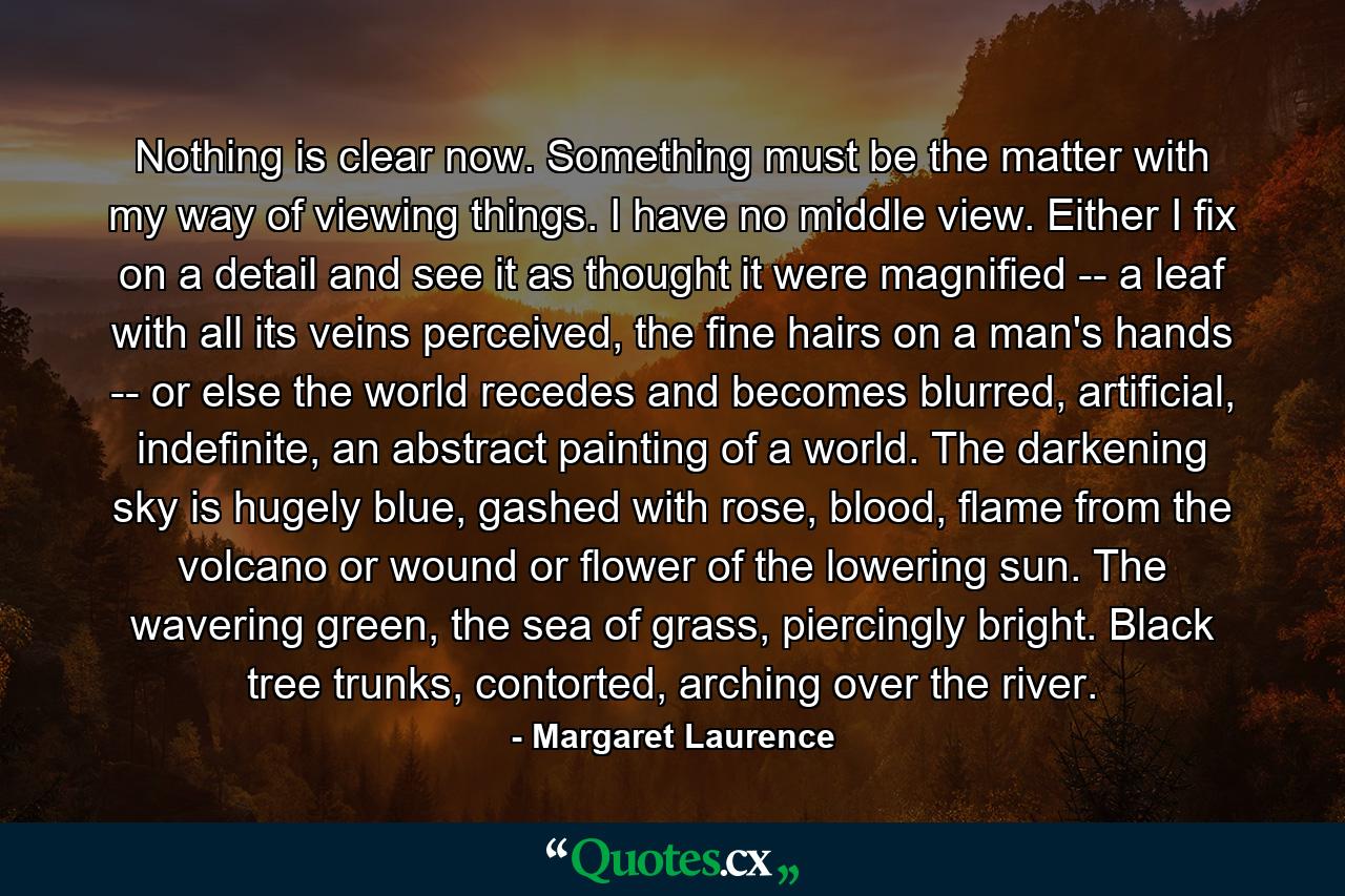 Nothing is clear now. Something must be the matter with my way of viewing things. I have no middle view. Either I fix on a detail and see it as thought it were magnified -- a leaf with all its veins perceived, the fine hairs on a man's hands -- or else the world recedes and becomes blurred, artificial, indefinite, an abstract painting of a world. The darkening sky is hugely blue, gashed with rose, blood, flame from the volcano or wound or flower of the lowering sun. The wavering green, the sea of grass, piercingly bright. Black tree trunks, contorted, arching over the river. - Quote by Margaret Laurence