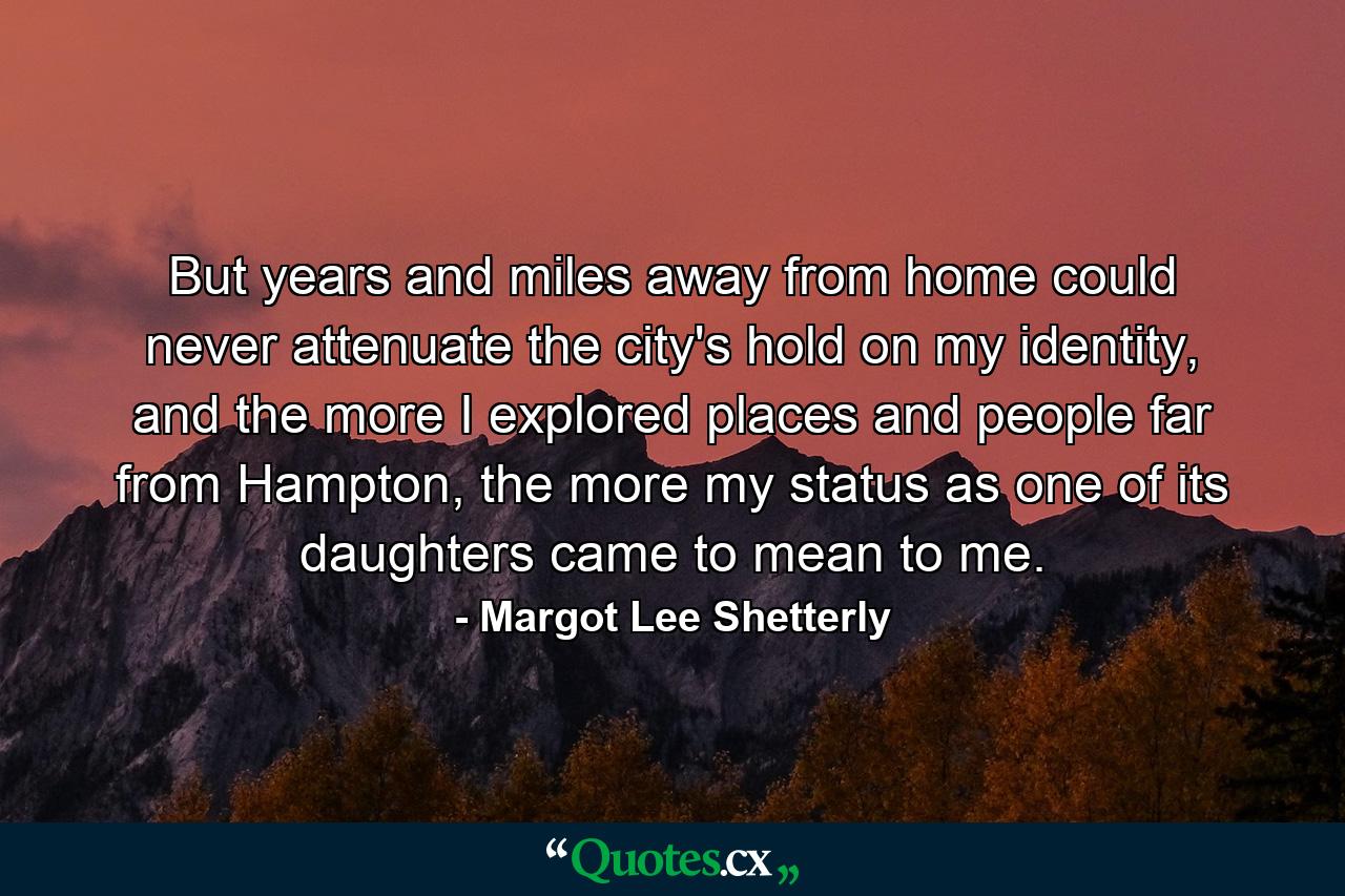 But years and miles away from home could never attenuate the city's hold on my identity, and the more I explored places and people far from Hampton, the more my status as one of its daughters came to mean to me. - Quote by Margot Lee Shetterly