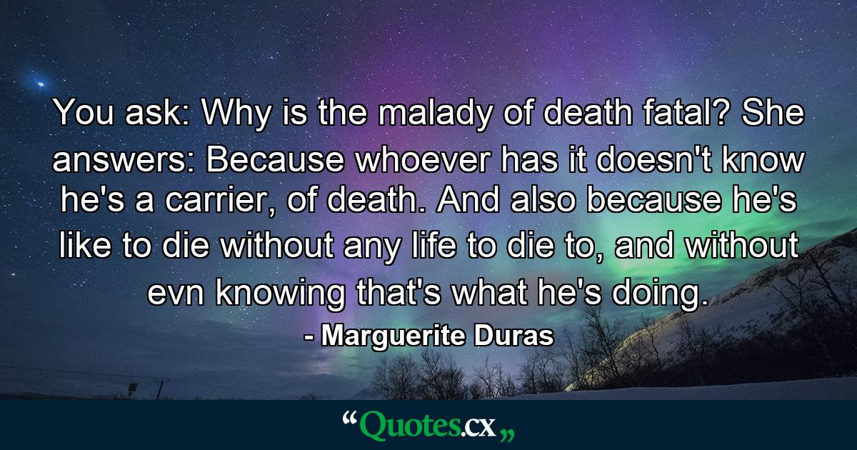 You ask: Why is the malady of death fatal? She answers: Because whoever has it doesn't know he's a carrier, of death. And also because he's like to die without any life to die to, and without evn knowing that's what he's doing. - Quote by Marguerite Duras