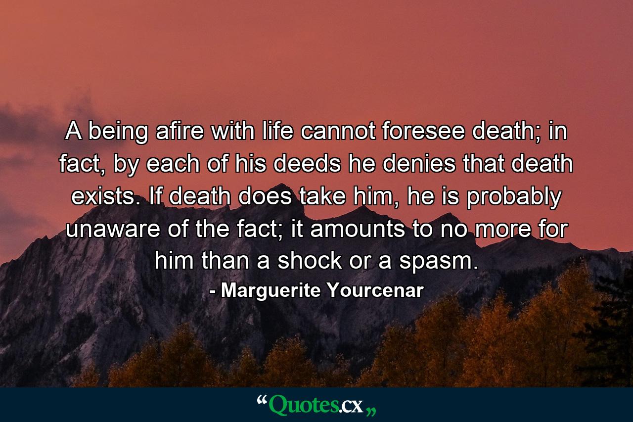 A being afire with life cannot foresee death; in fact, by each of his deeds he denies that death exists. If death does take him, he is probably unaware of the fact; it amounts to no more for him than a shock or a spasm. - Quote by Marguerite Yourcenar