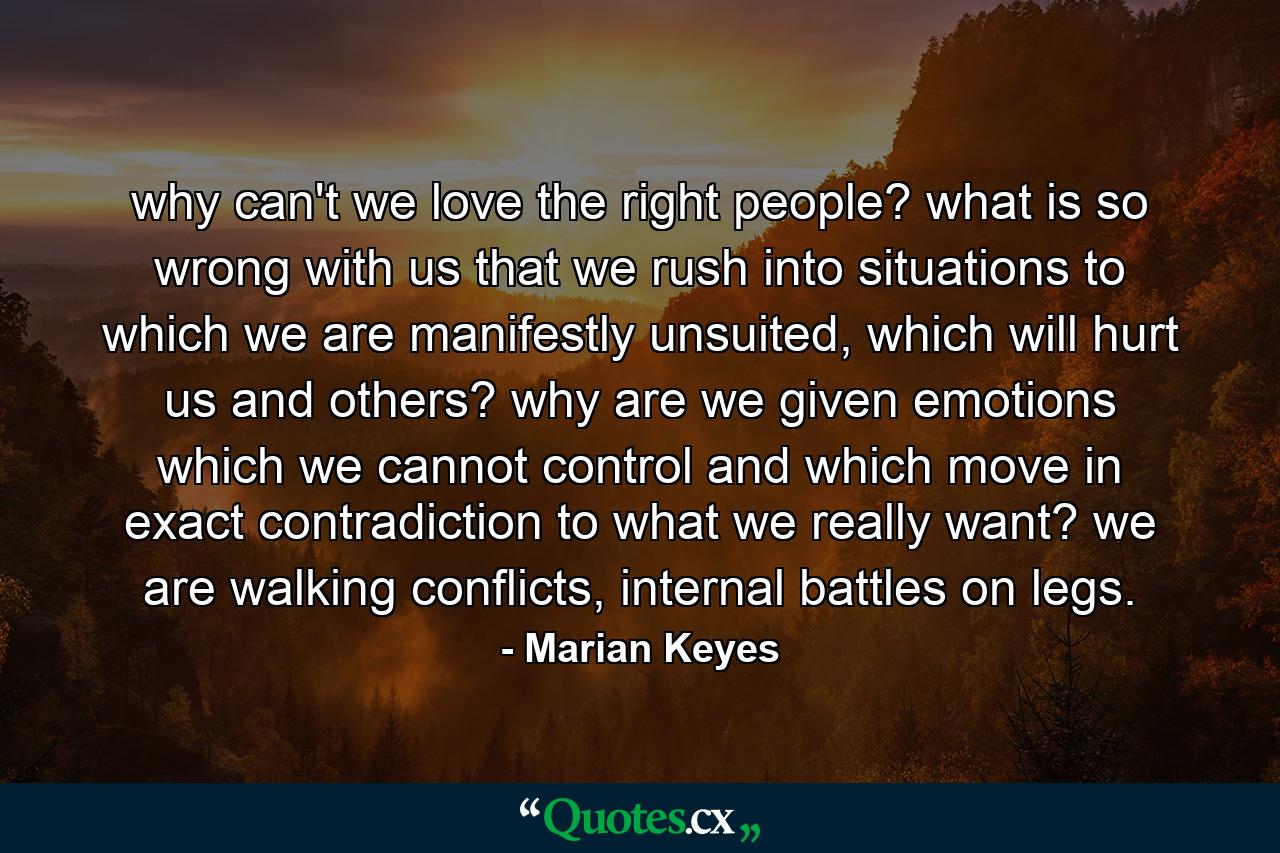 why can't we love the right people? what is so wrong with us that we rush into situations to which we are manifestly unsuited, which will hurt us and others? why are we given emotions which we cannot control and which move in exact contradiction to what we really want? we are walking conflicts, internal battles on legs. - Quote by Marian Keyes