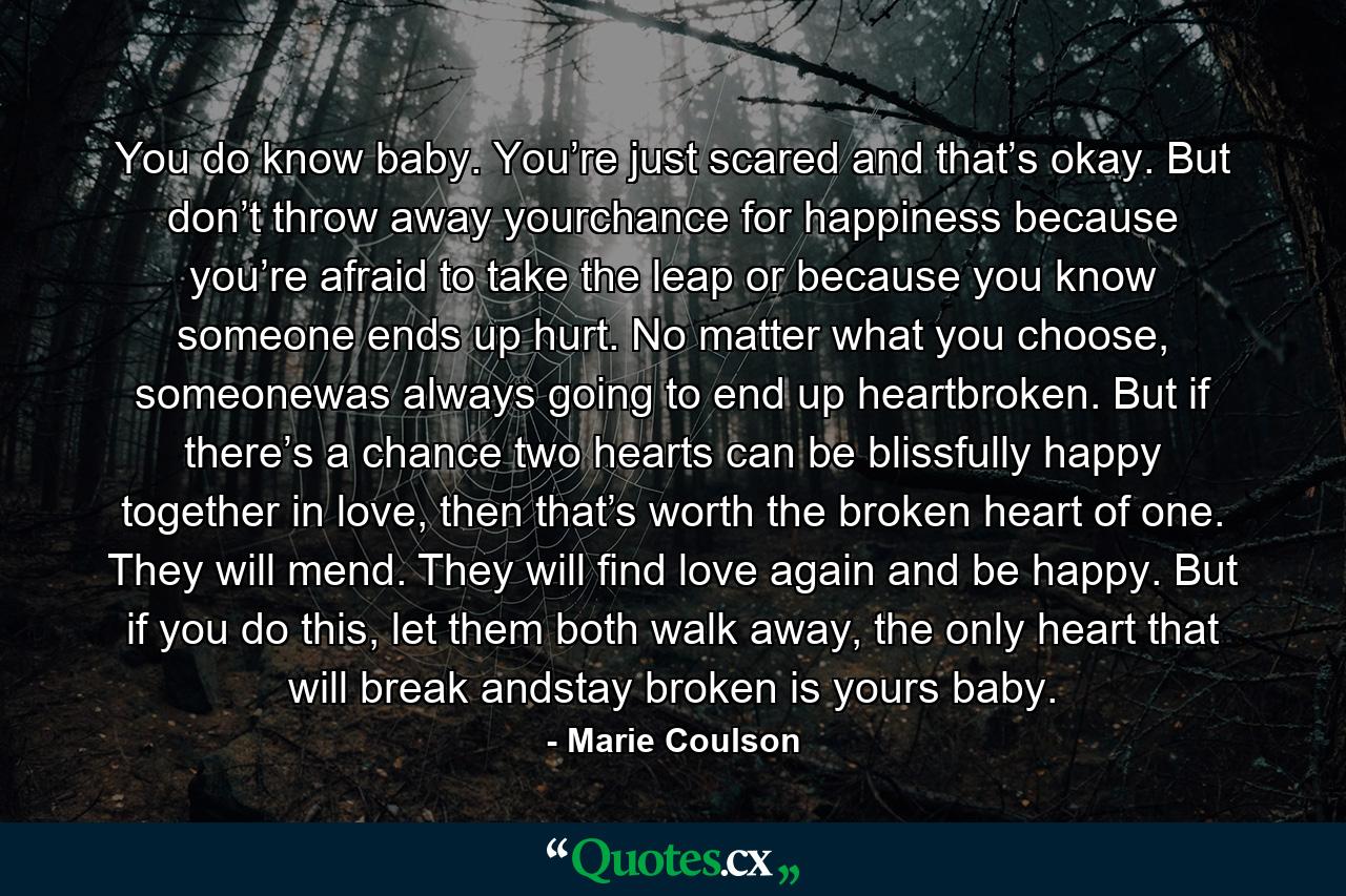 You do know baby. You’re just scared and that’s okay. But don’t throw away yourchance for happiness because you’re afraid to take the leap or because you know someone ends up hurt. No matter what you choose, someonewas always going to end up heartbroken. But if there’s a chance two hearts can be blissfully happy together in love, then that’s worth the broken heart of one. They will mend. They will find love again and be happy. But if you do this, let them both walk away, the only heart that will break andstay broken is yours baby. - Quote by Marie Coulson