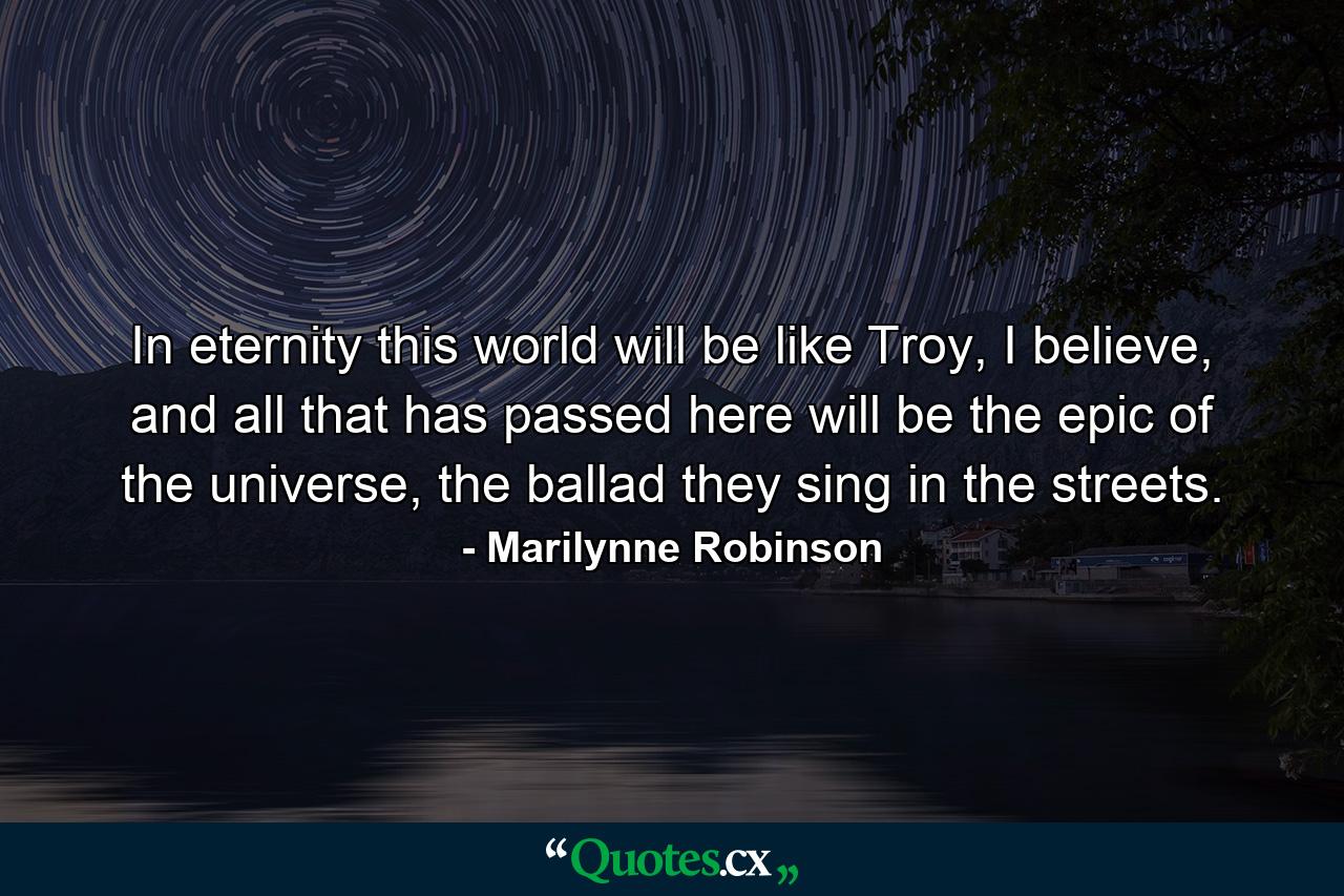 In eternity this world will be like Troy, I believe, and all that has passed here will be the epic of the universe, the ballad they sing in the streets. - Quote by Marilynne Robinson