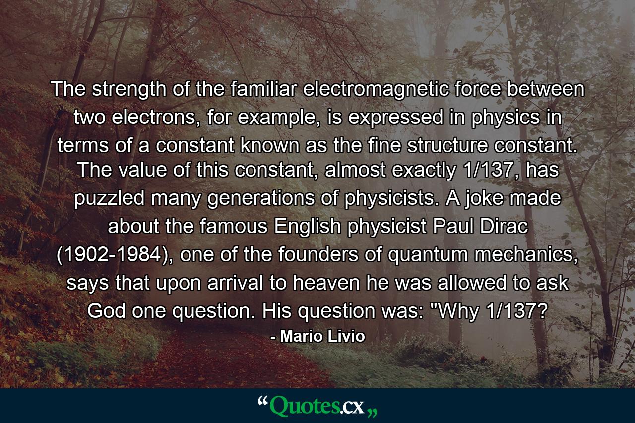 The strength of the familiar electromagnetic force between two electrons, for example, is expressed in physics in terms of a constant known as the fine structure constant. The value of this constant, almost exactly 1/137, has puzzled many generations of physicists. A joke made about the famous English physicist Paul Dirac (1902-1984), one of the founders of quantum mechanics, says that upon arrival to heaven he was allowed to ask God one question. His question was: 