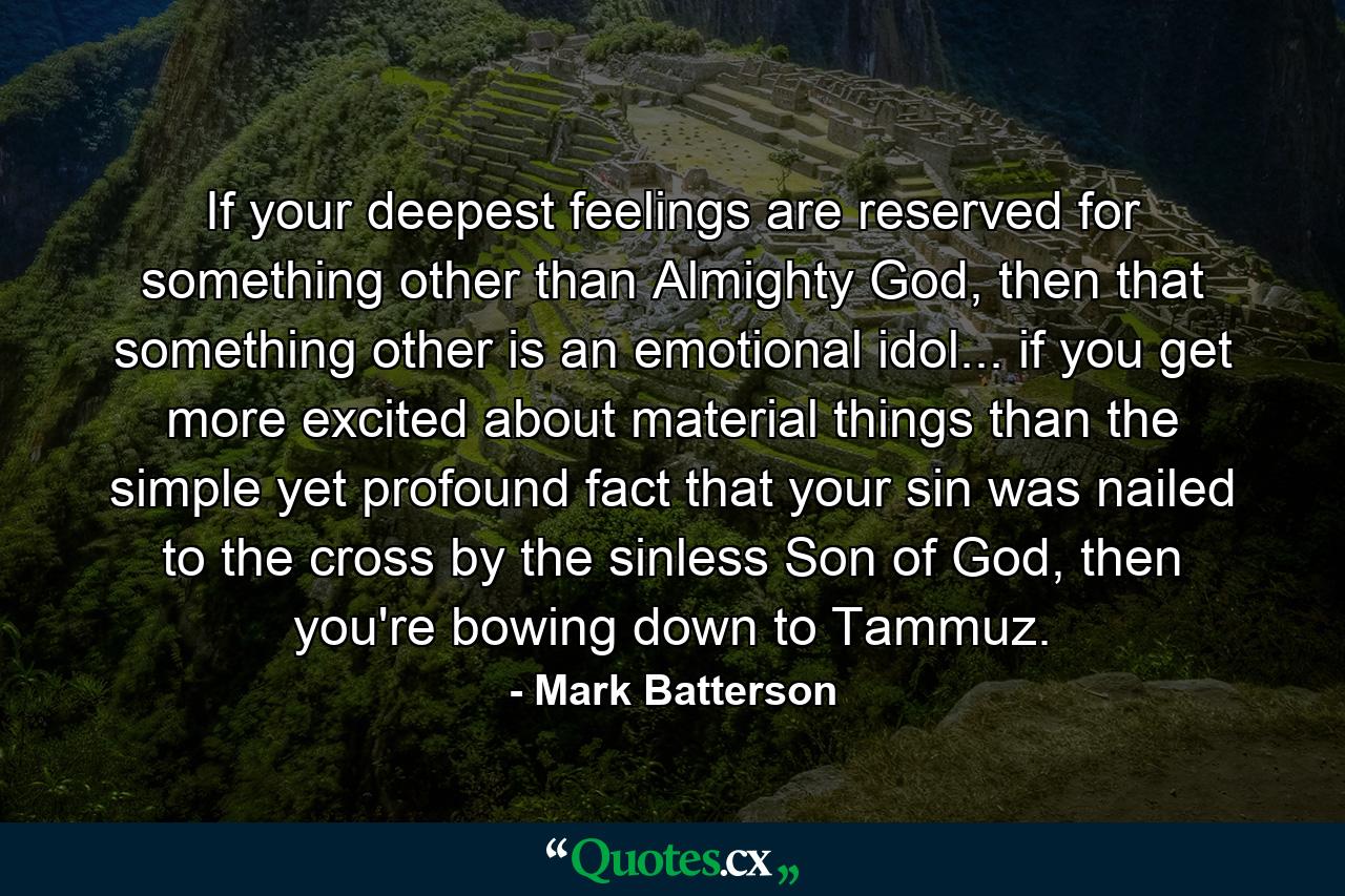 If your deepest feelings are reserved for something other than Almighty God, then that something other is an emotional idol... if you get more excited about material things than the simple yet profound fact that your sin was nailed to the cross by the sinless Son of God, then you're bowing down to Tammuz. - Quote by Mark Batterson