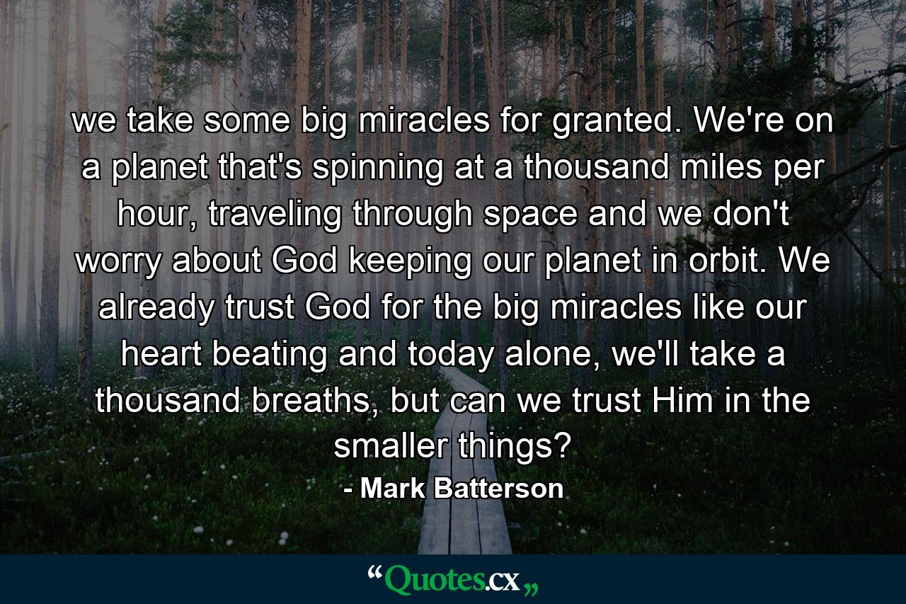 we take some big miracles for granted. We're on a planet that's spinning at a thousand miles per hour, traveling through space and we don't worry about God keeping our planet in orbit. We already trust God for the big miracles like our heart beating and today alone, we'll take a thousand breaths, but can we trust Him in the smaller things? - Quote by Mark Batterson