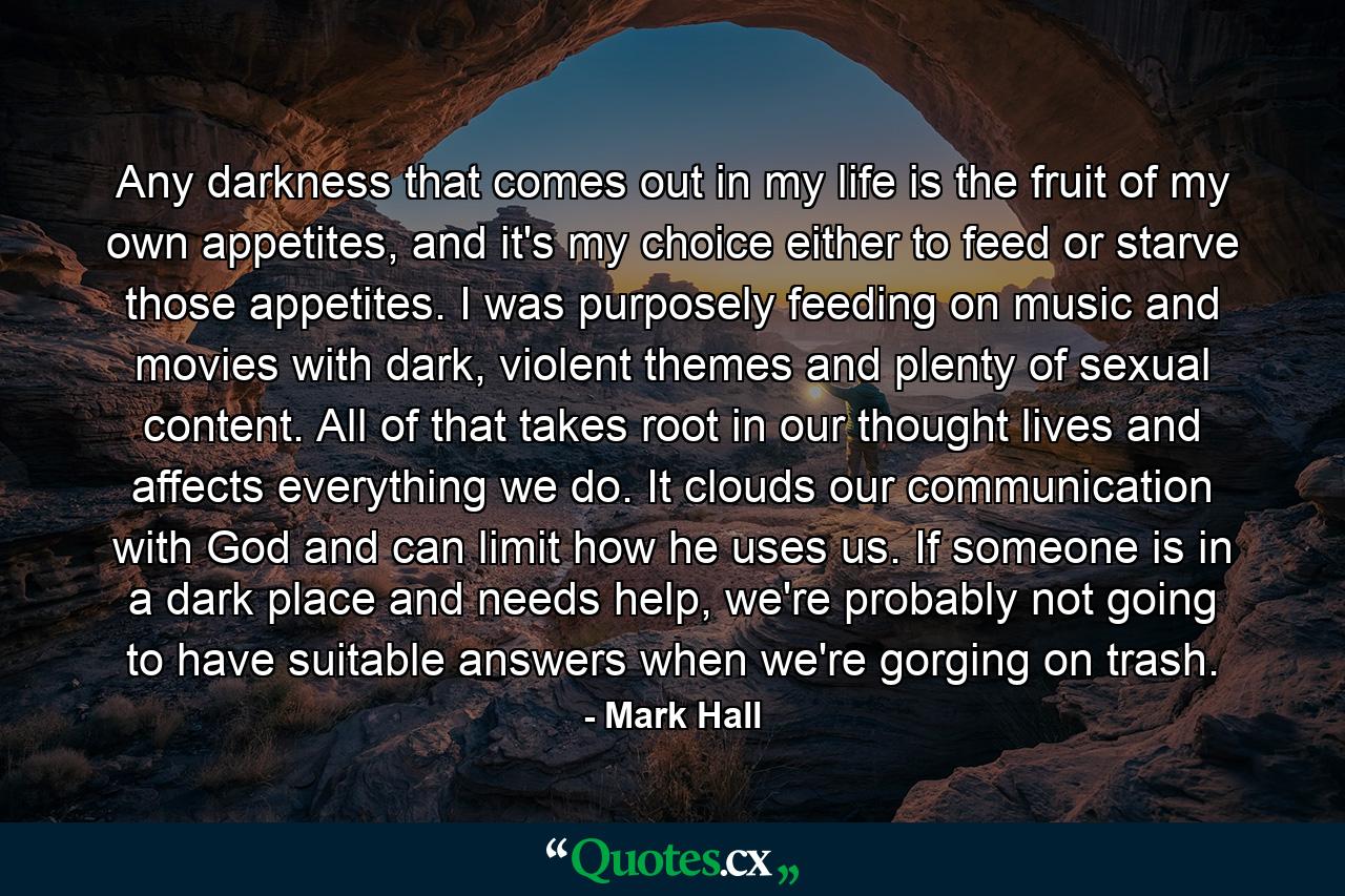 Any darkness that comes out in my life is the fruit of my own appetites, and it's my choice either to feed or starve those appetites. I was purposely feeding on music and movies with dark, violent themes and plenty of sexual content. All of that takes root in our thought lives and affects everything we do. It clouds our communication with God and can limit how he uses us. If someone is in a dark place and needs help, we're probably not going to have suitable answers when we're gorging on trash. - Quote by Mark Hall