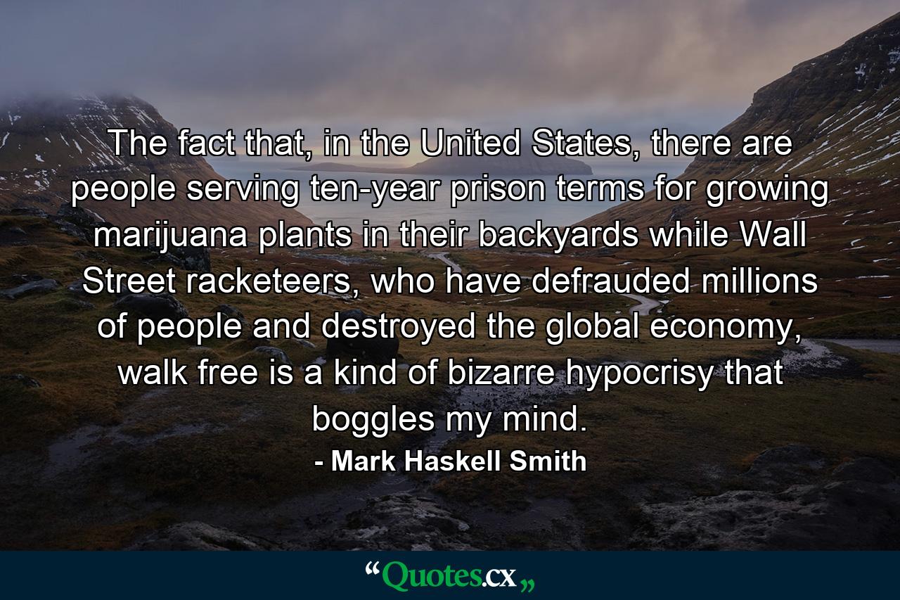 The fact that, in the United States, there are people serving ten-year prison terms for growing marijuana plants in their backyards while Wall Street racketeers, who have defrauded millions of people and destroyed the global economy, walk free is a kind of bizarre hypocrisy that boggles my mind. - Quote by Mark Haskell Smith