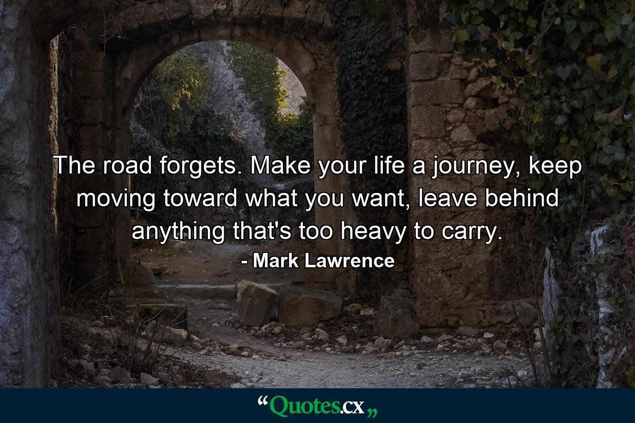 The road forgets. Make your life a journey, keep moving toward what you want, leave behind anything that's too heavy to carry. - Quote by Mark Lawrence