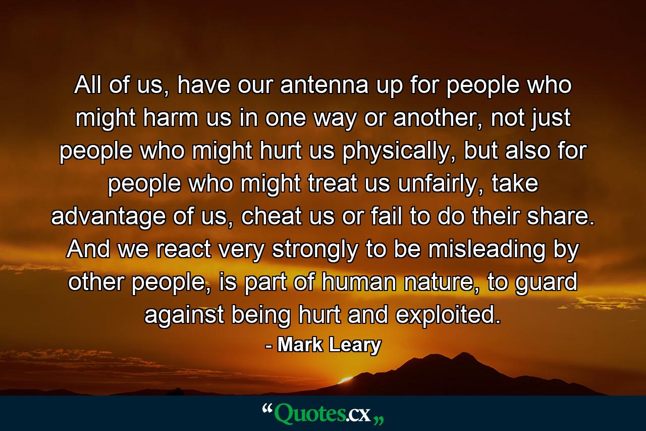 All of us, have our antenna up for people who might harm us in one way or another, not just people who might hurt us physically, but also for people who might treat us unfairly, take advantage of us, cheat us or fail to do their share. And we react very strongly to be misleading by other people, is part of human nature, to guard against being hurt and exploited. - Quote by Mark Leary