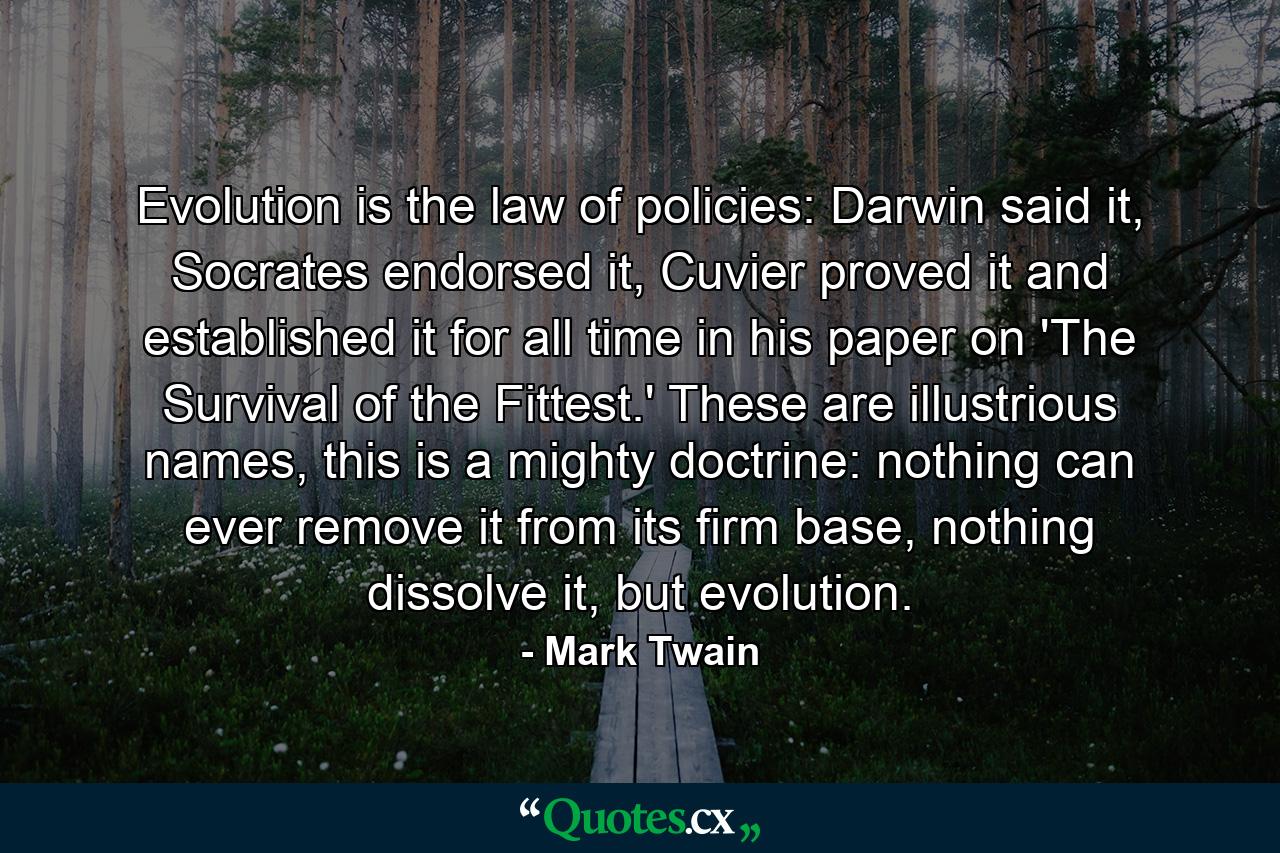 Evolution is the law of policies: Darwin said it, Socrates endorsed it, Cuvier proved it and established it for all time in his paper on 'The Survival of the Fittest.' These are illustrious names, this is a mighty doctrine: nothing can ever remove it from its firm base, nothing dissolve it, but evolution. - Quote by Mark Twain