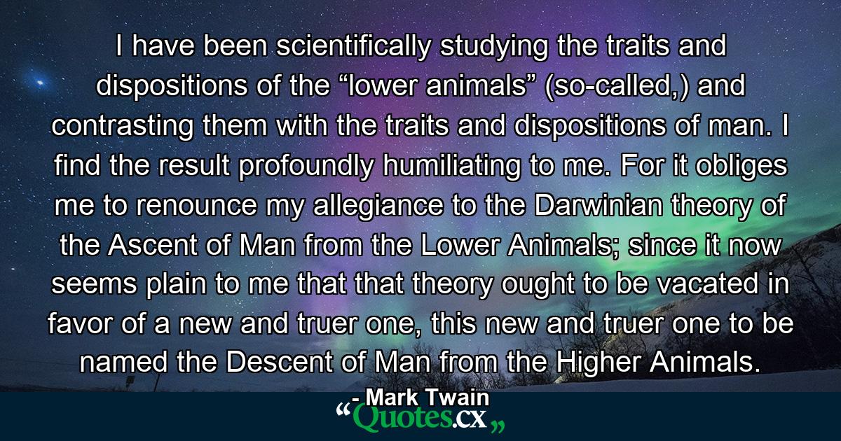 I have been scientifically studying the traits and dispositions of the “lower animals” (so-called,) and contrasting them with the traits and dispositions of man. I find the result profoundly humiliating to me. For it obliges me to renounce my allegiance to the Darwinian theory of the Ascent of Man from the Lower Animals; since it now seems plain to me that that theory ought to be vacated in favor of a new and truer one, this new and truer one to be named the Descent of Man from the Higher Animals. - Quote by Mark Twain