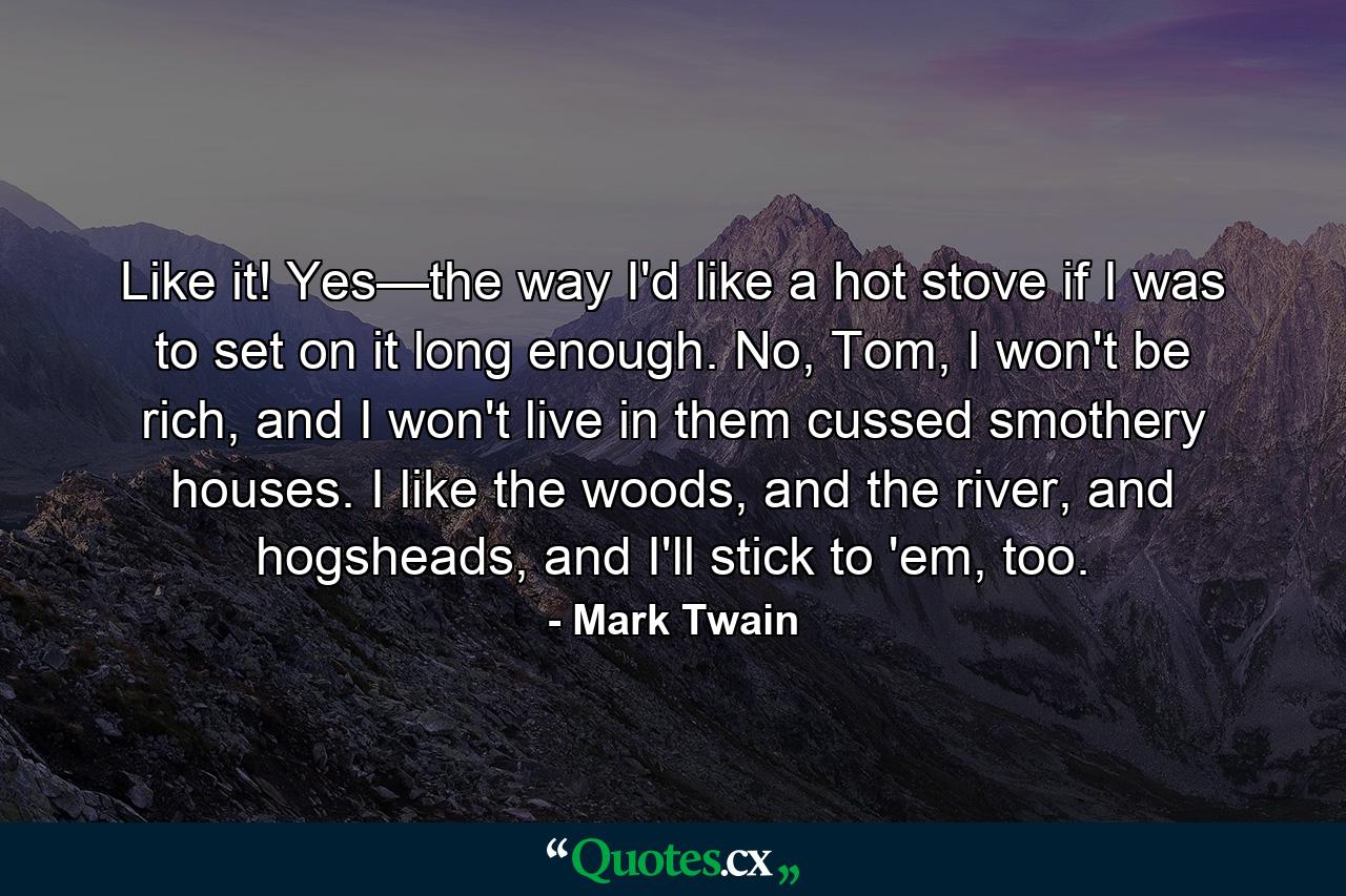 Like it! Yes—the way I'd like a hot stove if I was to set on it long enough. No, Tom, I won't be rich, and I won't live in them cussed smothery houses. I like the woods, and the river, and hogsheads, and I'll stick to 'em, too. - Quote by Mark Twain