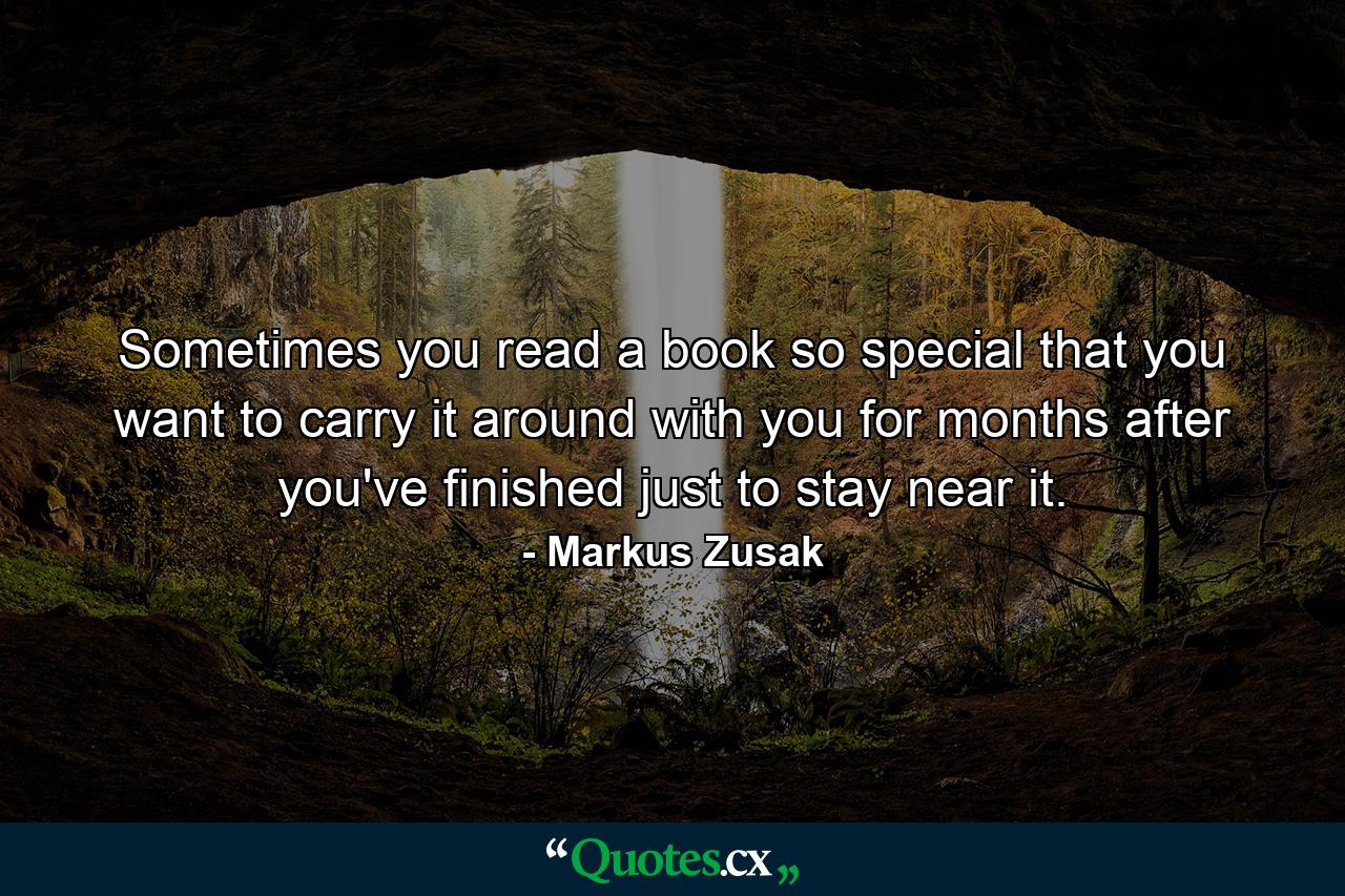 Sometimes you read a book so special that you want to carry it around with you for months after you've finished just to stay near it. - Quote by Markus Zusak