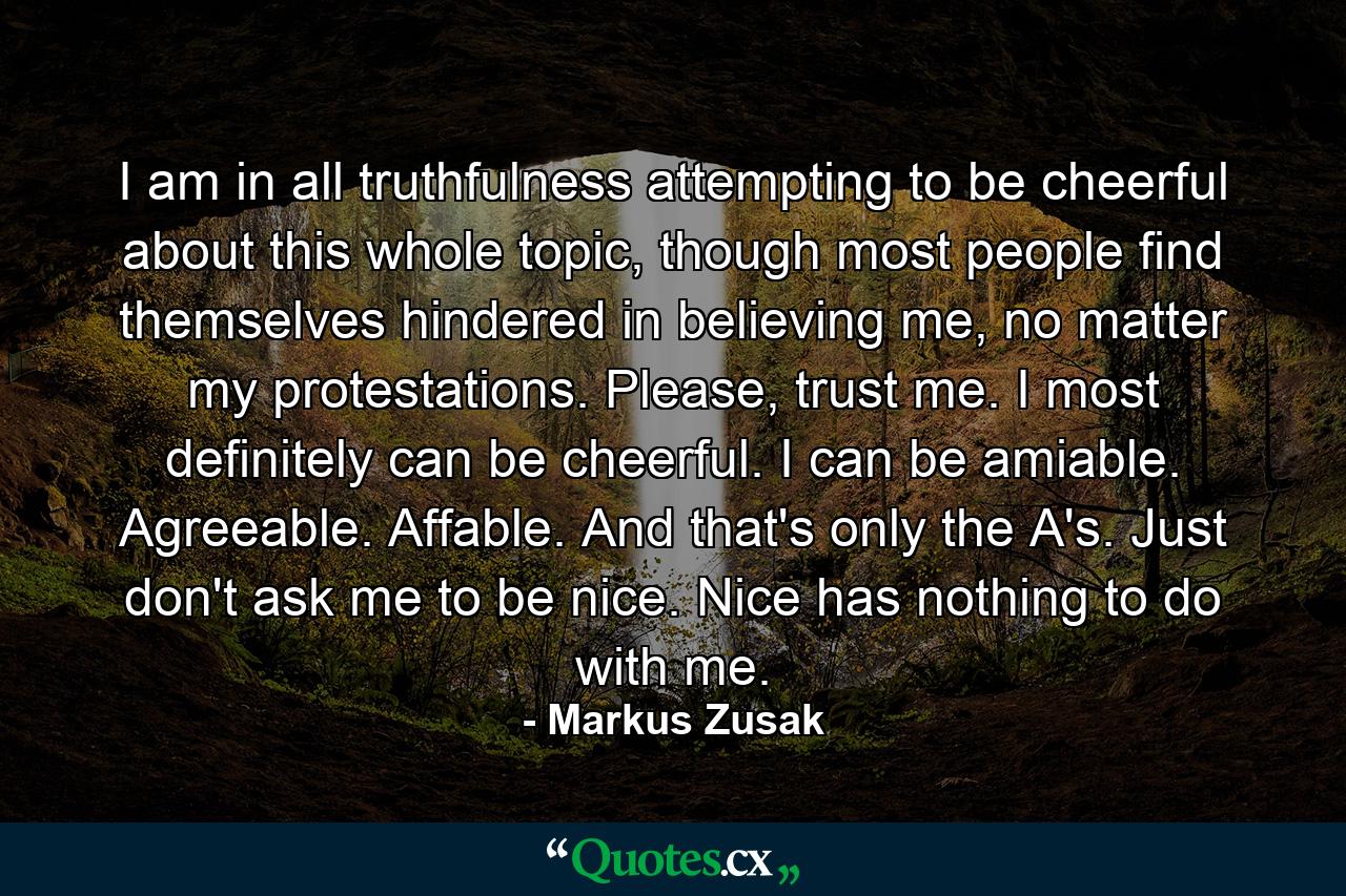 I am in all truthfulness attempting to be cheerful about this whole topic, though most people find themselves hindered in believing me, no matter my protestations. Please, trust me. I most definitely can be cheerful. I can be amiable. Agreeable. Affable. And that's only the A's. Just don't ask me to be nice. Nice has nothing to do with me. - Quote by Markus Zusak