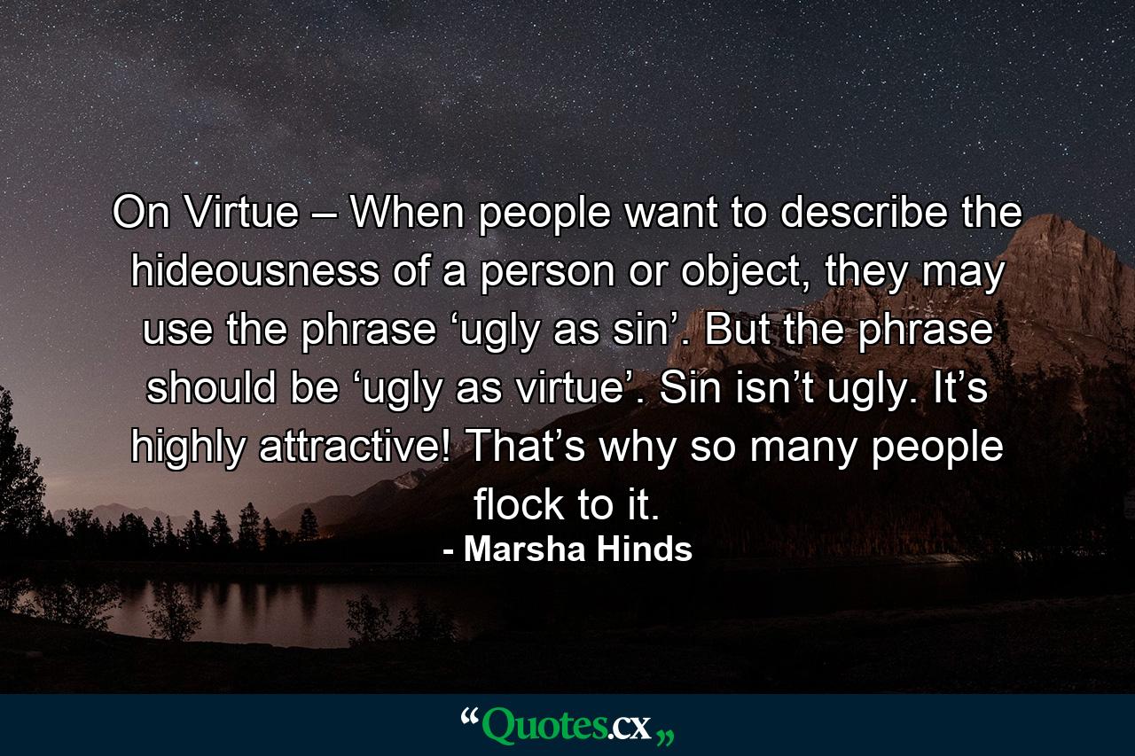 On Virtue – When people want to describe the hideousness of a person or object, they may use the phrase ‘ugly as sin’. But the phrase should be ‘ugly as virtue’. Sin isn’t ugly. It’s highly attractive! That’s why so many people flock to it. - Quote by Marsha Hinds