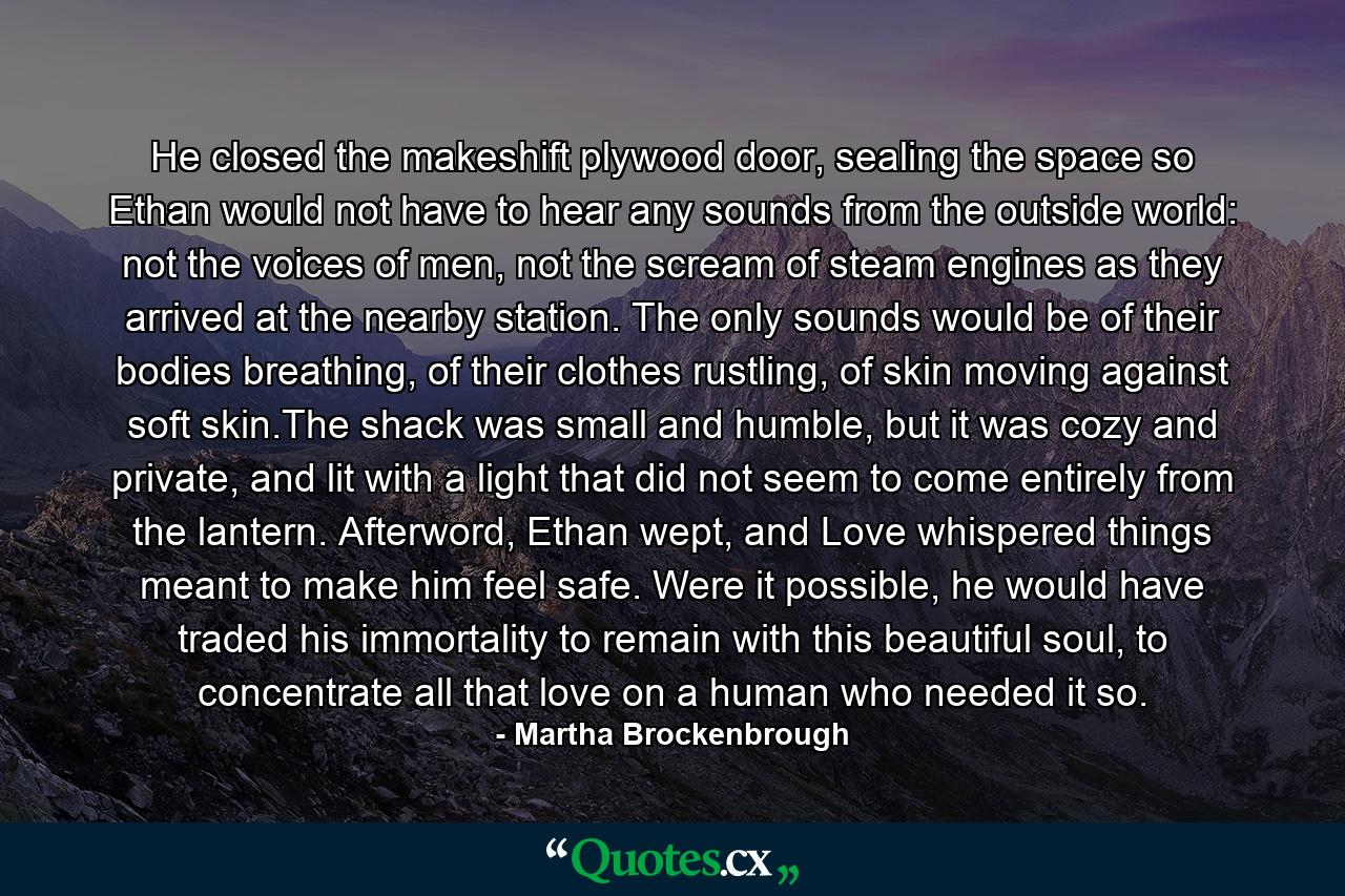 He closed the makeshift plywood door, sealing the space so Ethan would not have to hear any sounds from the outside world: not the voices of men, not the scream of steam engines as they arrived at the nearby station. The only sounds would be of their bodies breathing, of their clothes rustling, of skin moving against soft skin.The shack was small and humble, but it was cozy and private, and lit with a light that did not seem to come entirely from the lantern. Afterword, Ethan wept, and Love whispered things meant to make him feel safe. Were it possible, he would have traded his immortality to remain with this beautiful soul, to concentrate all that love on a human who needed it so. - Quote by Martha Brockenbrough