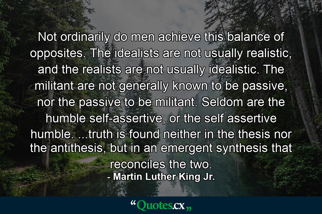 Not ordinarily do men achieve this balance of opposites. The idealists are not usually realistic, and the realists are not usually idealistic. The militant are not generally known to be passive, nor the passive to be militant. Seldom are the humble self-assertive, or the self assertive humble. ...truth is found neither in the thesis nor the antithesis, but in an emergent synthesis that reconciles the two. - Quote by Martin Luther King Jr.