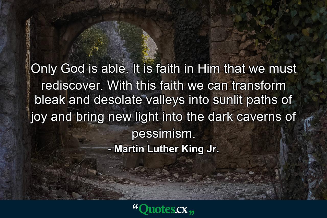 Only God is able. It is faith in Him that we must rediscover. With this faith we can transform bleak and desolate valleys into sunlit paths of joy and bring new light into the dark caverns of pessimism. - Quote by Martin Luther King Jr.