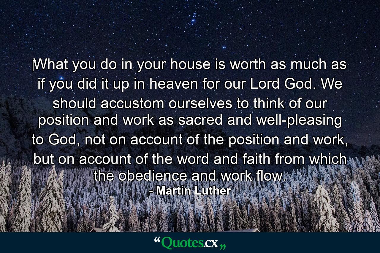 ‎What you do in your house is worth as much as if you did it up in heaven for our Lord God. We should accustom ourselves to think of our position and work as sacred and well-pleasing to God, not on account of the position and work, but on account of the word and faith from which the obedience and work flow. - Quote by Martin Luther