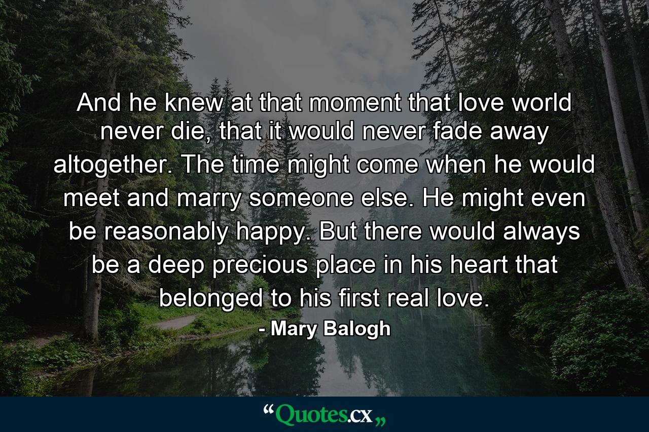 And he knew at that moment that love world never die, that it would never fade away altogether. The time might come when he would meet and marry someone else. He might even be reasonably happy. But there would always be a deep precious place in his heart that belonged to his first real love. - Quote by Mary Balogh