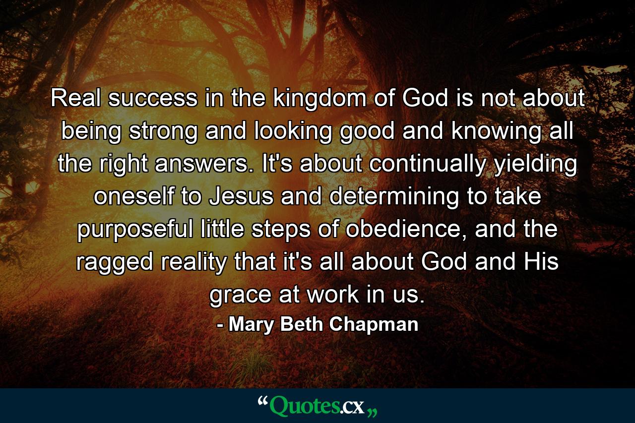 Real success in the kingdom of God is not about being strong and looking good and knowing all the right answers. It's about continually yielding oneself to Jesus and determining to take purposeful little steps of obedience, and the ragged reality that it's all about God and His grace at work in us. - Quote by Mary Beth Chapman