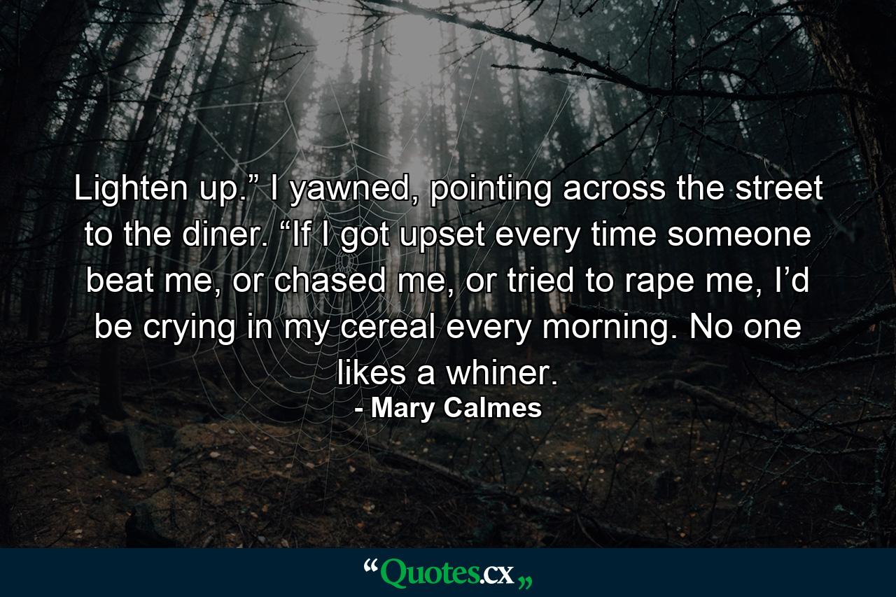 Lighten up.” I yawned, pointing across the street to the diner. “If I got upset every time someone beat me, or chased me, or tried to rape me, I’d be crying in my cereal every morning. No one likes a whiner. - Quote by Mary Calmes