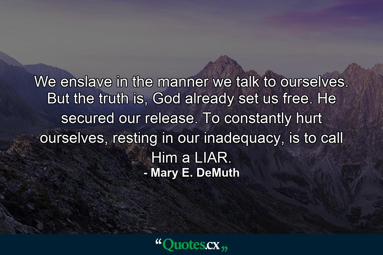 We enslave in the manner we talk to ourselves. But the truth is, God already set us free. He secured our release. To constantly hurt ourselves, resting in our inadequacy, is to call Him a LIAR. - Quote by Mary E. DeMuth