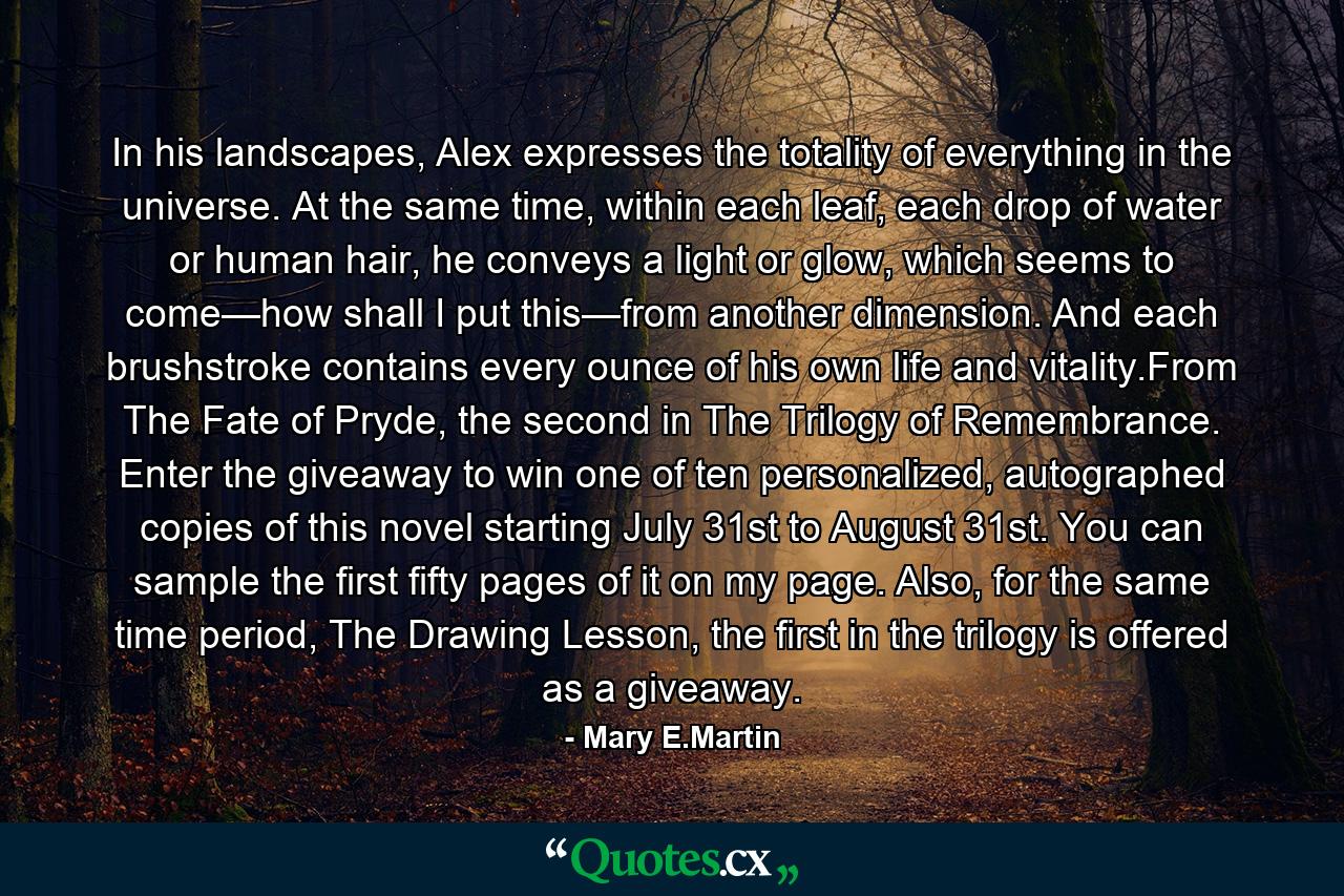 In his landscapes, Alex expresses the totality of everything in the universe. At the same time, within each leaf, each drop of water or human hair, he conveys a light or glow, which seems to come—how shall I put this—from another dimension. And each brushstroke contains every ounce of his own life and vitality.From The Fate of Pryde, the second in The Trilogy of Remembrance. Enter the giveaway to win one of ten personalized, autographed copies of this novel starting July 31st to August 31st. You can sample the first fifty pages of it on my page. Also, for the same time period, The Drawing Lesson, the first in the trilogy is offered as a giveaway. - Quote by Mary E.Martin